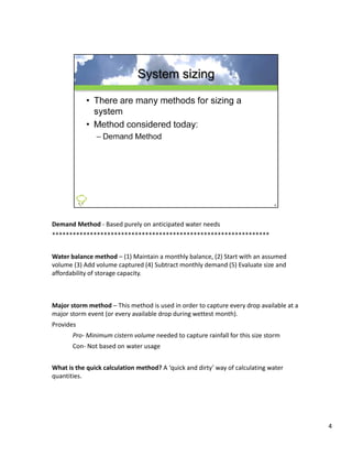 Demand Method ‐ Based purely on anticipated water needs
***************************************************************


Water balance method  (1) Maintain a monthly balance, (2) Start with an assumed 
Water balance method – (1) Maintain a monthly balance (2) Start with an assumed
volume (3) Add volume captured (4) Subtract monthly demand (5) Evaluate size and 
affordability of storage capacity.



Major storm method – This method is used in order to capture every drop available at a 
major storm event (or every available drop during wettest month). 
major storm event (or every available drop during wettest month).
Provides
       Pro‐ Minimum cistern volume needed to capture rainfall for this size storm
       Con‐ Not based on water usage


What is the quick calculation method? A ‘quick and dirty’ way of calculating water 
quantities.
     ii




                                                                                          4
 