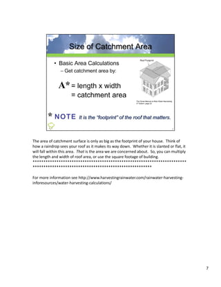 The area of catchment surface is only as big as the footprint of your house.  Think of 
how a raindrop sees your roof as it makes its way down.  Whether it is slanted or flat, it 
will fall within this area.  That is the area we are concerned about.  So, you can multiply 
the length and width of roof area, or use the square footage of building.
***********************************************************************
*******************************************************

For more information see http://www.harvestingrainwater.com/rainwater‐harvesting‐
inforesources/water‐harvesting‐calculations/




                                                                                               7
 