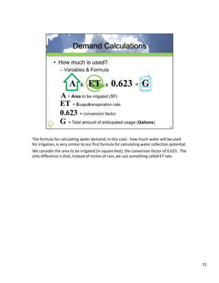 The formula for calculating water demand, in this case:  how much water will be used 
for irrigation, is very similar to our first formula for calculating water collection potential.  
We consider the area to be irrigated (in square feet), the conversion factor of 0.623.  The 
only difference is that, instead of inches of rain, we use something called ET rate.




                                                                                                     15
 