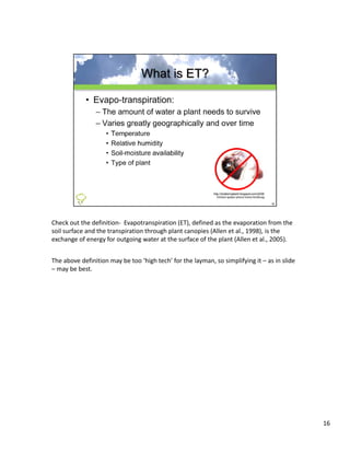 Check out the definition‐ Evapotranspiration (ET), defined as the evaporation from the 
soil surface and the transpiration through plant canopies (Allen et al., 1998), is the 
exchange of energy for outgoing water at the surface of the plant (Allen et al., 2005). 


The above definition may be too ‘high tech’ for the layman, so simplifying it – as in slide 
– may be best.




                                                                                               16
 