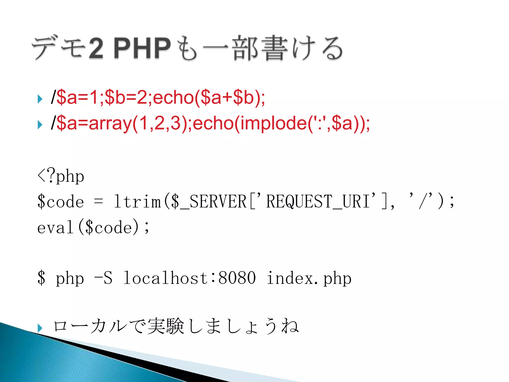    /$a=1;$b=2;echo($a+$b);
   /$a=array(1,2,3);echo(implode(':',$a));

<?php
$code = ltrim($_SERVER['REQUEST_URI'], '/');
eval($code);

$ php -S localhost:8080 index.php

   ローカルで実験しましょうね
 