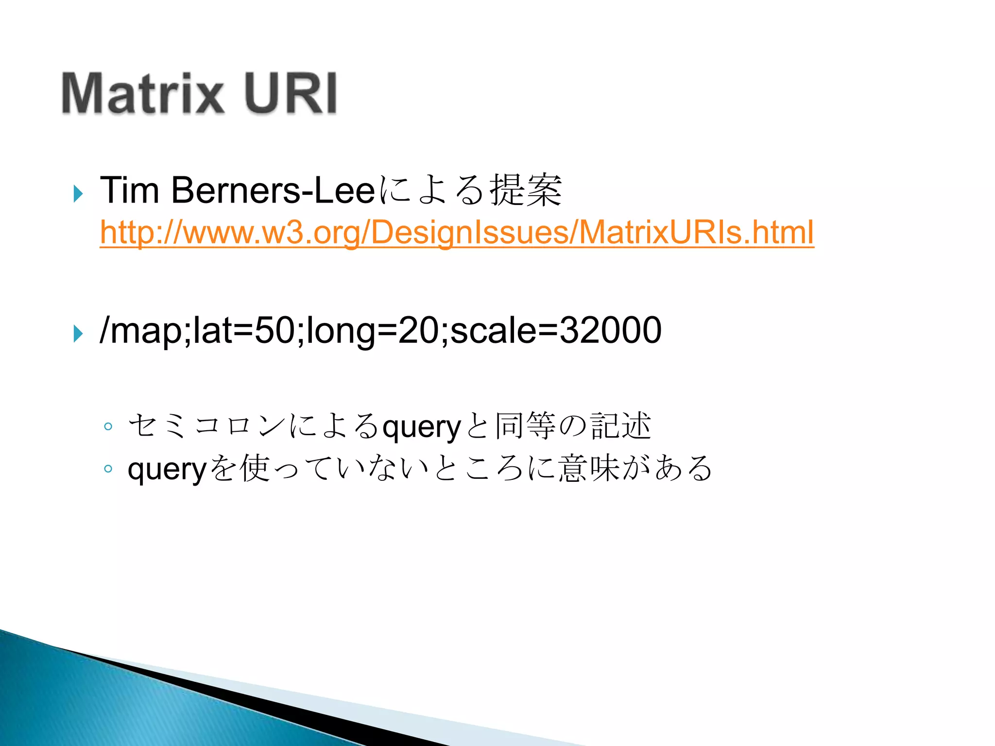    Tim Berners-Leeによる提案
    http://www.w3.org/DesignIssues/MatrixURIs.html

   /map;lat=50;long=20;scale=32000

    ◦ セミコロンによるqueryと同等の記述
    ◦ queryを使っていないところに意味がある
 