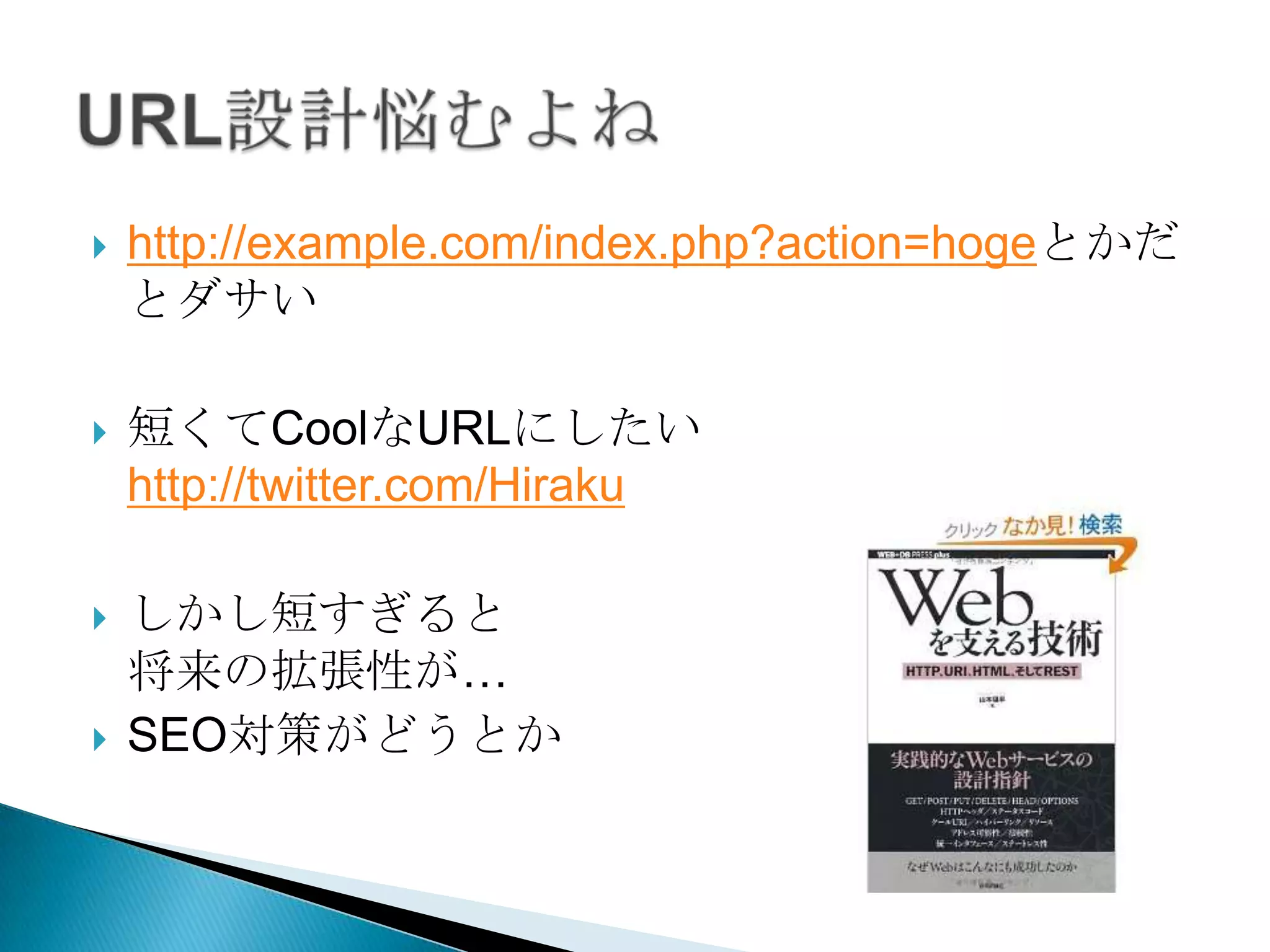    http://example.com/index.php?action=hoge
    とかだとダサい

   短くてCoolなURLにしたい
    http://twitter.com/Hiraku

   しかし短すぎると
    将来の拡張性が…
   SEO対策がどうとか
 