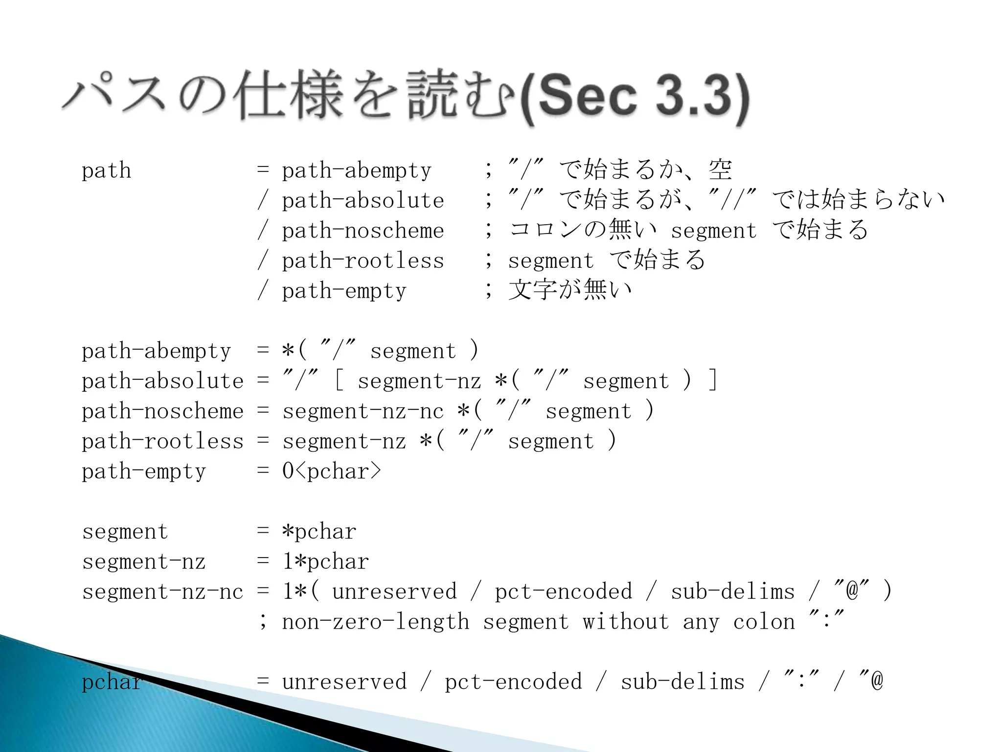 path            =   path-abempty    ;   "/" で始まるか、空
                /   path-absolute   ;   "/" で始まるが、"//" では始まらない
                /   path-noscheme   ;   コロンの無い segment で始まる
                /   path-rootless   ;   segment で始まる
                /   path-empty      ;   文字が無い

path-abempty    =   *( "/" segment )
path-absolute   =   "/" [ segment-nz *( "/" segment ) ]
path-noscheme   =   segment-nz-nc *( "/" segment )
path-rootless   =   segment-nz *( "/" segment )
path-empty      =   0<pchar>

segment       = *pchar
segment-nz    = 1*pchar
segment-nz-nc = 1*( unreserved / pct-encoded / sub-delims / "@" )
              ; non-zero-length segment without any colon ":"

pchar           = unreserved / pct-encoded / sub-delims / ":" / "@
 
