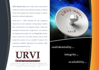 URVI Research Labs secure wireless data communication

      solutions are used by many enterprise customers, in mission

      critical roles ranging from classroom learning to medical

      telemetry to industrial applications.


      URVI~wave~’s                 'TTA' (Through The Air) architecture

      lowers the cost and complexity of long distance wireless

      data communication and integrates security, control and

      management functions into a single device. Our solutions

      are implemented in simple low cost 'License Free' wireless

      devices which move user traffic through secured virtual

      tunnels that operate over an available IP network. The

      architecture simplifies deployment and operation while

      delivering unmatched security.
                                                                                             confidentiality…

                                                                                                      integrity…


  D3/401, Tejovalay, Next To Cipla Foundation, Warje, Pune 411 052. Maharashtra, INDIA.
                                                                                                         availability…
Tel.: (020) 2523 5498 | 24/7 Support : 98 9002 5949 / 98 5002 5003 | Email: info@urvirl.in
               w    w    w     .     u   r   v   i   r   l   .   i   n
 