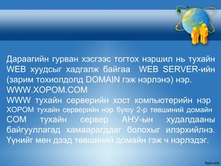 Дараагийн гурван хэсгээс тогтох нэршил нь тухайн
WEB хуудсыг хадгалж байгаа WEB SERVER-ийн
(зарим тохиолдолд DOMAIN гэж нэрлэнэ) нэр.
WWW.XOPOM.COM
WWW тухайн серверийн хост компьютерийн нэр
XOPOM тухайн серверийн нэр буюу 2-р төвшиний домайн
COM тухайн сервер АНУ-ын худалдааны
байгууллагад хамаарагддаг болохыг илэрхийлнэ.
Үүнийг мөн дээд төвшиний домайн гэж ч нэрлэдэг.
 