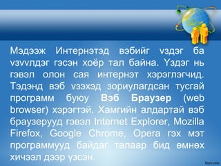 Мэдээж Интернэтэд вэбийг vздэг ба
vзvvлдэг гэсэн хоёр тал байна. Yздэг нь
гэвэл олон сая интернэт хэрэглэгчид.
Тэдэнд вэб vзэхэд зориулагдсан тусгай
программ буюу Вэб Браузер (web
browser) хэрэгтэй. Хамгийн алдартай вэб
браузерууд гэвэл Internet Explorer, Mozilla
Firefox, Google Chrome, Opera гэх мэт
программууд байдаг талаар бид өмнөх
хичээл дээр үзсэн.
 