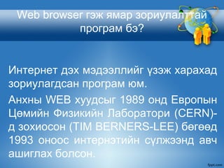 Web browser гэж ямар зориулалттай
програм бэ?
Интернет дэх мэдээллийг үзэж харахад
зориулагдсан програм юм.
Анхны WEB хуудсыг 1989 онд Европын
Цөмийн Физикийн Лаборатори (CERN)-
д зохиосон (TIM BERNERS-LEE) бөгөөд
1993 оноос интернэтийн сүлжээнд авч
ашиглах болсон.
 