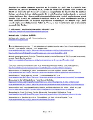 Página 1 de 2
Relación de Pruebas relevantes aportadas en la Petición P-1726-17 ante la Comisión Inter-
Americana de Derechos Humanos, CIDH, contra las autoridades cubanas sobre violación de
DD.HH. en represalia por denunciar operaciones sospechosas de Movimientos de Capitales
Ilícitos y Lavado de Activos, más la creación del circuito financiero fraudulento entre la mercantil
cubana Labiofam, S.A. y la mercantil bahamesa Labiofam Asia Limited, involucrándose a José
Antonio Fraga Castro, en condición de Director General del Grupo Empresarial Labiofam, y
otros. Especial mención a las inauditas negociaciones realizadas por José Antonio Fraga Castro
con el empresario estadounidense Robert L. Vesco, y, más recientemente con el empresario
rumano Ovidiu Tender.
El Peticionario: Sergio Osmín Fernández Palacios, Cuba.
https://www.linkedin.com/in/sergioosminfernandezpalacios/
(Actualizado: 16 de junio de 2018).
Notifíquese sobre cualquier error a El Peticionario a través de:
fernandezpalacios@yahoo.com
Artículo-Denuncia«pro-bono»: “El enfrentamiento al Lavado de Activos en Cuba. El caso del empresario
rumano Ovidiu Tender. 1ª Parte,” y su Presentación.
https://es.slideshare.net/DrSergioOFernndezPal/el-enfrentamiento-al-lavado-de-activos-en-cuba
https://es.slideshare.net/DrSergioOFernndezPal/negocios-con-ovidiu-tender-desde-2012-a-2015
Artículo sobre la sentencia firme del Tribunal de Apelaciones de Bucarest de 2015 contra el empresario
rumano Ovidiu Tender, y otros.
http://www.nineoclock.ro/businessman-ovidiu-tender-sentenced-to-12-years-and-7-months-in-jail/
Denuncia ante el General Raúl Castro Ruz, Primer Secretario del Partido Comunista de Cuba.
https://www.linkedin.com/pulse/open-denunciation-ra%C3%BAl-castro-corruption-retaliation-dr-sergio-o-/
Denuncia ante Rubén Remigio Ferro, Presidente del Tribunal Supremo Popular de Cuba.
https://es.slideshare.net/DrSergioOFernndezPal/denuncia-ante-el-presidente-del-tribunal-supremo-de-cuba
Denuncia ante Gladys Bejerano Portela, Contralora General de Cuba.
https://es.slideshare.net/DrSergioOFernndezPal/denuncia-ante-la-contralora-general-de-cuba/edit?src=slideview
Denuncia ante Darío Delgado Cura, Fiscal General de Cuba.
https://es.slideshare.net/DrSergioOFernndezPal/denuncia-ante-el-fiscal-general-de-cuba-contra-labiofam
https://es.slideshare.net/DrSergioOFernndezPal/denuncia-abierta-ante-el-fiscal-general-de-cuba-contra-labiofam
Denuncia ante Irma Margarita Martínez Castrillón, Ministra-Presidenta del Banco Central de Cuba.
https://es.slideshare.net/DrSergioOFernndezPal/denuncia-ante-el-banco-central-de-cuba/edit?src=slideview
Denuncia ante Bruno Rodríguez Parrilla, Ministro de Relaciones Exteriores de Cuba.
https://es.slideshare.net/DrSergioOFernndezPal/denuncia-ante-el-ministro-de-relaciones-exteriores-de-cuba
Denuncia ante la Sección Laboral del Tribunal Municipal de la Habana Vieja de Cuba.
https://es.slideshare.net/DrSergioOFernndezPal/incidente-seis-anter
 