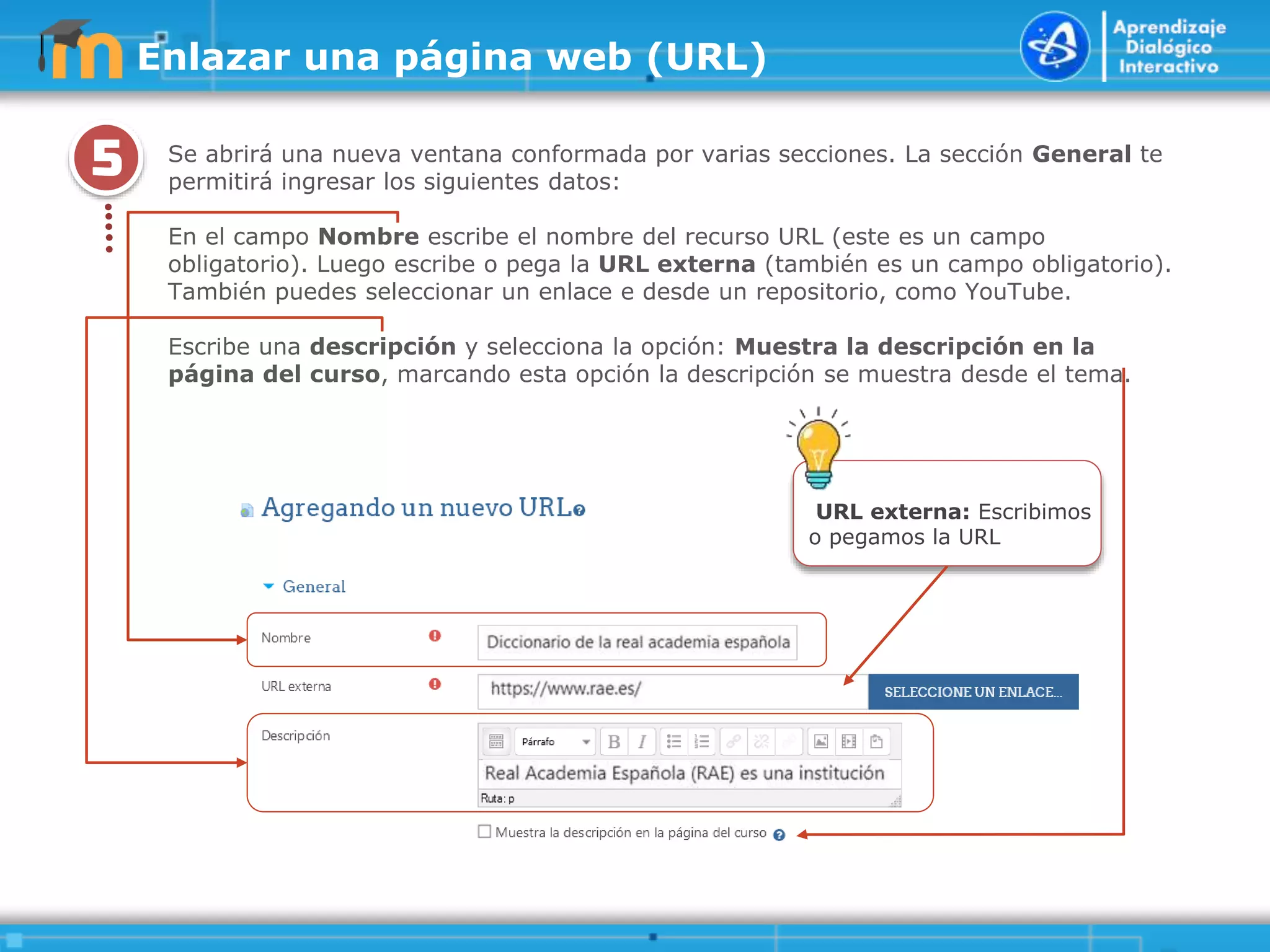 5
.
.
.
.
.
Se abrirá una nueva ventana conformada por varias secciones. La sección General te
permitirá ingresar los siguientes datos:
En el campo Nombre escribe el nombre del recurso URL (este es un campo
obligatorio). Luego escribe o pega la URL externa (también es un campo obligatorio).
También puedes seleccionar un enlace e desde un repositorio, como YouTube.
Escribe una descripción y selecciona la opción: Muestra la descripción en la
página del curso, marcando esta opción la descripción se muestra desde el tema.
URL externa: Escribimos
o pegamos la URL
Enlazar una página web (URL)
 