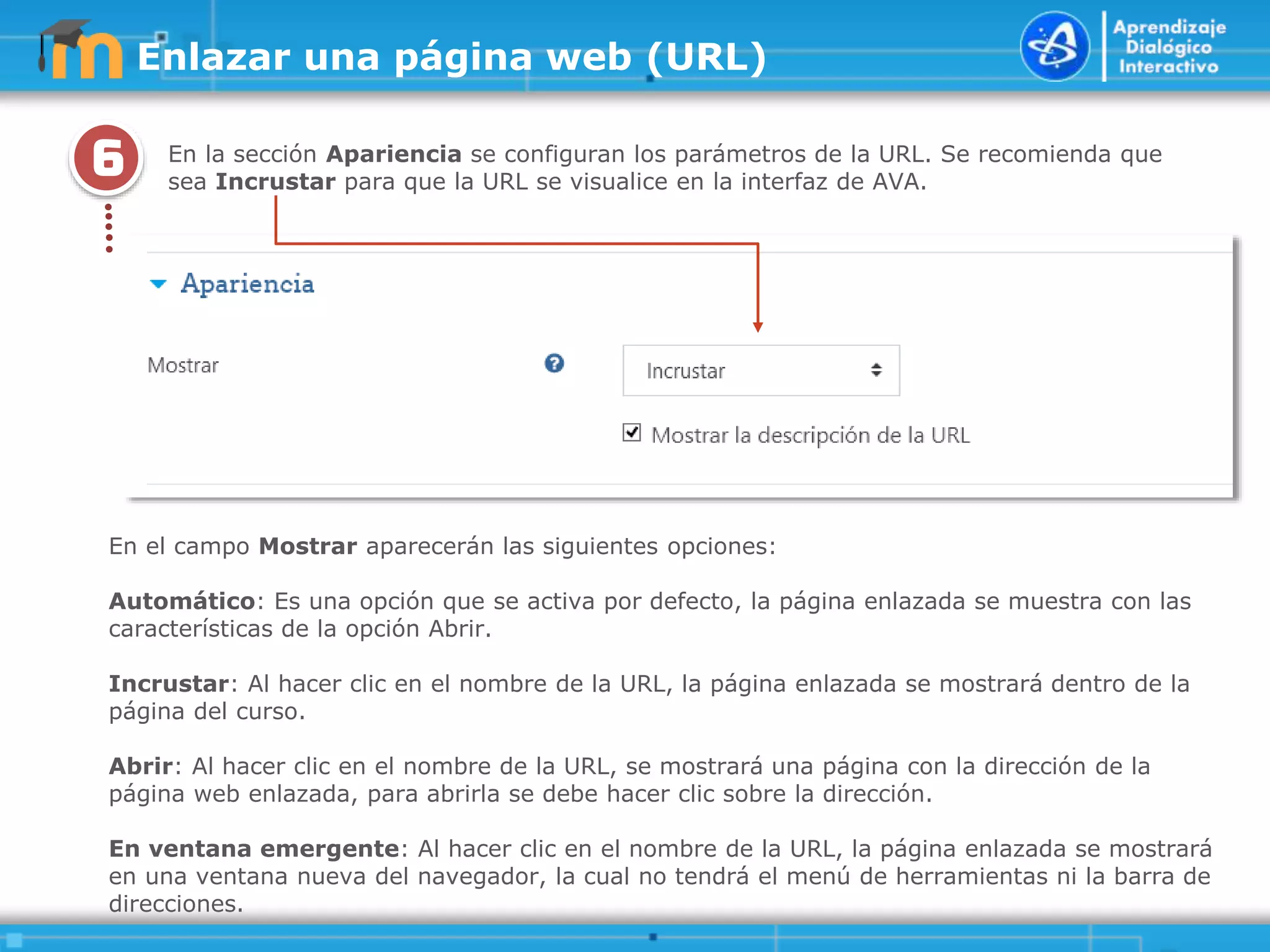 6
.
.
.
.
.
En la sección Apariencia se configuran los parámetros de la URL. Se recomienda que
sea Incrustar para que la URL se visualice en la interfaz de AVA.
Enlazar una página web (URL)
En el campo Mostrar aparecerán las siguientes opciones:
Automático: Es una opción que se activa por defecto, la página enlazada se muestra con las
características de la opción Abrir.
Incrustar: Al hacer clic en el nombre de la URL, la página enlazada se mostrará dentro de la
página del curso.
Abrir: Al hacer clic en el nombre de la URL, se mostrará una página con la dirección de la
página web enlazada, para abrirla se debe hacer clic sobre la dirección.
En ventana emergente: Al hacer clic en el nombre de la URL, la página enlazada se mostrará
en una ventana nueva del navegador, la cual no tendrá el menú de herramientas ni la barra de
direcciones.
 