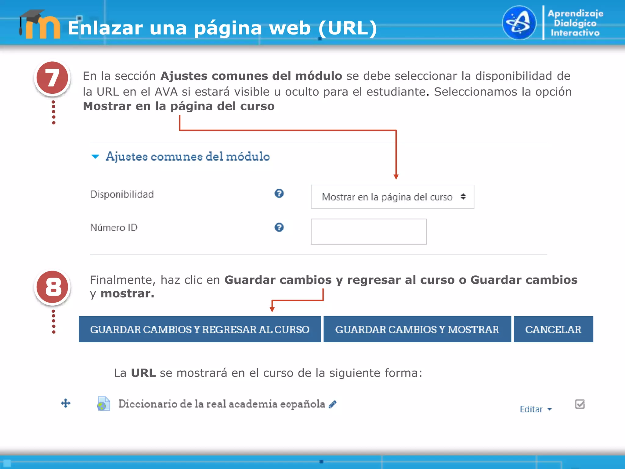 7
.
.
.
.
.
En la sección Ajustes comunes del módulo se debe seleccionar la disponibilidad de
la URL en el AVA si estará visible u oculto para el estudiante. Seleccionamos la opción
Mostrar en la página del curso
Enlazar una página web (URL)
8
.
.
.
.
.
Finalmente, haz clic en Guardar cambios y regresar al curso o Guardar cambios
y mostrar.
La URL se mostrará en el curso de la siguiente forma:
 