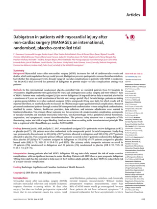 Articles
www.thelancet.com Vol 391 June 9, 2018 2325
Dabigatran in patients with myocardial injury after
non-cardiac surgery (MANAGE): an international,
randomised, placebo-controlled trial
P J Devereaux, Emmanuelle Duceppe, Gordon Guyatt,VikasTandon, Reitze Rodseth, Bruce M Biccard, Denis Xavier,Wojciech Szczeklik,
Christian S Meyhoff, JessicaVincent, Maria Grazia Franzosi, Sadeesh K Srinathan, Jason Erb, Patrick Magloire, John Neary, Mangala Rao,
PrashantV Rahate, Navneet K Chaudhry, Bongani Mayosi, Miriam de Nadal, Pilar Paniagua Iglesias, Otavio Berwanger, Juan CarlosVillar,
Fernando Botto, JohnW Eikelboom, Daniel I Sessler, Clive Kearon, Shirley Pettit, Mukul Sharma, Stuart J Connolly, Shrikant I Bangdiwala,
Purnima Rao-Melacini, Andreas Hoeft, Salim Yusuf, on behalf of the MANAGE Investigators*
Summary
Background Myocardial injury after non-cardiac surgery (MINS) increases the risk of cardiovascular events and
deaths, which anticoagulation therapy could prevent. Dabigatran prevents perioperative venous thromboembolism,
but whether this drug can prevent a broader range of vascular complications in patients with MINS is unknown.
The MANAGE trial assessed the potential of dabigatran to prevent major vascular complications among such
patients.
Methods In this international, randomised, placebo-controlled trial, we recruited patients from 84 hospitals in
19 countries. Eligible patients were aged at least 45 years, had undergone non-cardiac surgery, and were within 35 days
of MINS. Patients were randomly assigned (1:1) to receive dabigatran 110 mg orally twice daily or matched placebo for
a maximum of 2 years or until termination of the trial and, using a partial 2-by-2 factorial design, patients not taking
a proton-pump inhibitor were also randomly assigned (1:1) to omeprazole 20 mg once daily, for which results will be
reported elsewhere, or matched placebo to measure its effect on major upper gastrointestinal complications. Research
personnel randomised patients through a central 24 h computerised randomisation system using block randomisation,
stratified by centre. Patients, health-care providers, data collectors, and outcome adjudicators were masked to
treatment allocation. The primary efficacy outcome was the occurrence of a major vascular complication, a composite
of vascular mortality and non-fatal myocardial infarction, non-haemorrhagic stroke, peripheral arterial thrombosis,
amputation, and symptomatic venous thromboembolism. The primary safety outcome was a composite of life-
threatening, major, and critical organ bleeding. Analyses were done according to the intention-to-treat principle. This
trial is registered with ClinicalTrials.gov, number NCT01661101.
Findings Between Jan 10, 2013, and July 17, 2017, we randomly assigned 1754 patients to receive dabigatran (n=877)
or placebo (n=877); 556 patients were also randomised in the omeprazole partial factorial component. Study drug
was permanently discontinued in 401 (46%) of 877 patients allocated to dabigatran and 380 (43%) of 877 patients
allocated to placebo. The composite primary efficacy outcome occurred in fewer patients randomised to dabigatran
than placebo (97 [11%] of 877 patients assigned to dabigatran vs 133 [15%] of 877 patients assigned to placebo;
hazard ratio [HR] 0·72, 95% CI 0·55–0·93; p=0·0115). The primary safety composite outcome occurred in
29 patients (3%) randomised to dabigatran and 31 patients (4%) randomised to placebo (HR 0·92, 95% CI
0·55–1·53; p=0·76).
Interpretation Among patients who had MINS, dabigatran 110 mg twice daily lowered the risk of major vascular
complications, with no significant increase in major bleeding. Patients with MINS have a poor prognosis; dabigatran
100 mg twice daily has the potential to help many of the 8 million adults globally who have MINS to reduce their risk
of a major vascular complication.
Funding Boehringer Ingelheim and Canadian Institutes of Health Research.
Copyright © 2018 Elsevier Ltd. All rights reserved.
Introduction
Myocardial injury after non-cardiac surgery (MINS)
includes myocardial infarction and isolated ischaemic
troponin elevation occurring within 30 days after
surgery,1
but does not include perioperative myocardial
injury due to non-ischaemic causes (eg, sepsis, rapid
atrial fibrillation, pulmonary embolism, and chronically
elevated troponin measurement).2
Without routine
perioperative troponin measurements, more than
80% of MINS events would go unrecognised, because
these patients do not have ischaemic symptoms.1–3
A
proposed explanation for these asymptomatic events is
Lancet 2018; 391: 2325–34
See Comment page 2297
*Members are listed in the
appendix
Department of Health Research
Methods, Evidence, and Impact
(Prof P J Devereaux MD,
E Duceppe MD,
Prof G Guyatt MD,
Prof C Kearon MD,
Prof S I Bangdiwala PhD,
Prof SYusuf MBBS) and
Department of Medicine
(Prof P J Devereaux,
Prof G Guyatt,VTandon MD,
P Magloire MD, J Neary MD,
JW Eikelboom MD,
Prof C Kearon, M Sharma MD,
Prof S J Connolly MD,
Prof SYusuf), McMaster
University, Hamilton, ON,
Canada; Population Health
Research Institute, Hamilton,
ON, Canada (Prof P J Devereaux,
JVincent MSc, S Pettit RN,
M Sharma, Prof S J Connolly,
Prof S I Bangdiwala,
P Rao-Melacini MSc,
Prof SYusuf); Department of
Medicine, University of
Montreal, Montreal, QC,
Canada (E Duceppe);
Department of Anaesthesia,
University of KwaZulu-Natal,
Pietermaritzburg, South Africa
(R Rodseth MBChB);
Department of Anaesthesia
and Perioperative Medicine
(Prof B M Biccard MBChB) and
Department of Medicine
(Prof B Mayosi MBChB), Groote
Schuur Hospital and University
of CapeTown, CapeTown,
South Africa; Department of
Pharmacology, St John’s
Medical College and Research
Institute, Bangalore, India
(Prof D Xavier MD, M Rao MD);
Department of Intensive Care
and Perioperative Medicine,
Jagiellonian University Medical
College, Krakow, Poland
(ProfW Szczeklik MD);
Department of Anaesthesia
 