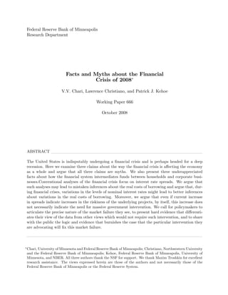 Federal Reserve Bank of Minneapolis
Research Department




                       Facts and Myths about the Financial
                                 Crisis of 2008

                     V.V. Chari, Lawrence Christiano, and Patrick J. Kehoe

                                          Working Paper 666

                                             October 2008




ABSTRACT

The United States is indisputably undergoing a …nancial crisis and is perhaps headed for a deep
recession. Here we examine three claims about the way the …nancial crisis is a¤ecting the economy
as a whole and argue that all three claims are myths. We also present three underappreciated
facts about how the …nancial system intermediates funds between households and corporate busi-
nesses.Conventional analyses of the …nancial crisis focus on interest rate spreads. We argue that
such analyses may lead to mistaken inferences about the real costs of borrowing and argue that, dur-
ing …nancial crises, variations in the levels of nominal interest rates might lead to better inferences
about variations in the real costs of borrowing. Moreover, we argue that even if current increase
in spreads indicate increases in the riskiness of the underlying projects, by itself, this increase does
not necessarily indicate the need for massive government intervention. We call for policymakers to
articulate the precise nature of the market failure they see, to present hard evidence that di¤erenti-
ates their view of the data from other views which would not require such intervention, and to share
with the public the logic and evidence that burnishes the case that the particular intervention they
are advocating will …x this market failure.




Chari, University of Minnesota and Federal Reserve Bank of Minneapolis; Christiano, Northwestern University
and the Federal Reserve Bank of Minnneapolis; Kehoe, Federal Reserve Bank of Minneapolis, University of
Minnesota, and NBER. All three authors thank the NSF for support. We thank Maxim Troshkin for excellent
research assistance. The views expressed herein are those of the authors and not necessarily those of the
Federal Reserve Bank of Minneapolis or the Federal Reserve System.
 