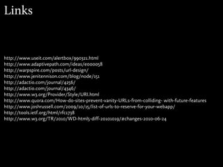 Links


http://www.useit.com/alertbox/990321.html
http://www.adaptivepath.com/ideas/e000058
http://warpspire.com/posts/url-design/
http://www.jenitennison.com/blog/node/151
http://adactio.com/journal/4256/
http://adactio.com/journal/4346/
http://www.w3.org/Provider/Style/URI.html
http://www.quora.com/How-do-sites-prevent-vanity-URLs-from-colliding- with-future-features
http://www.joshrussell.com/2009/10/15/list-of-urls-to-reserve-for-your-webapp/
http://tools.ietf.org/html/rfc1738
http://www.w3.org/TR/2010/WD-html5-diff-20101019/#changes-2010-06-24
 