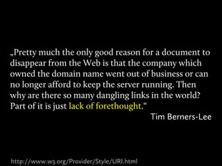 „Pretty much the only good reason for a document to
disappear from the Web is that the company which
owned the domain name went out of business or can
no longer afford to keep the server running. Then
why are there so many dangling links in the world?
Part of it is just lack of forethought.“
                                         Tim Berners-Lee



http://www.w3.org/Provider/Style/URI.html
 