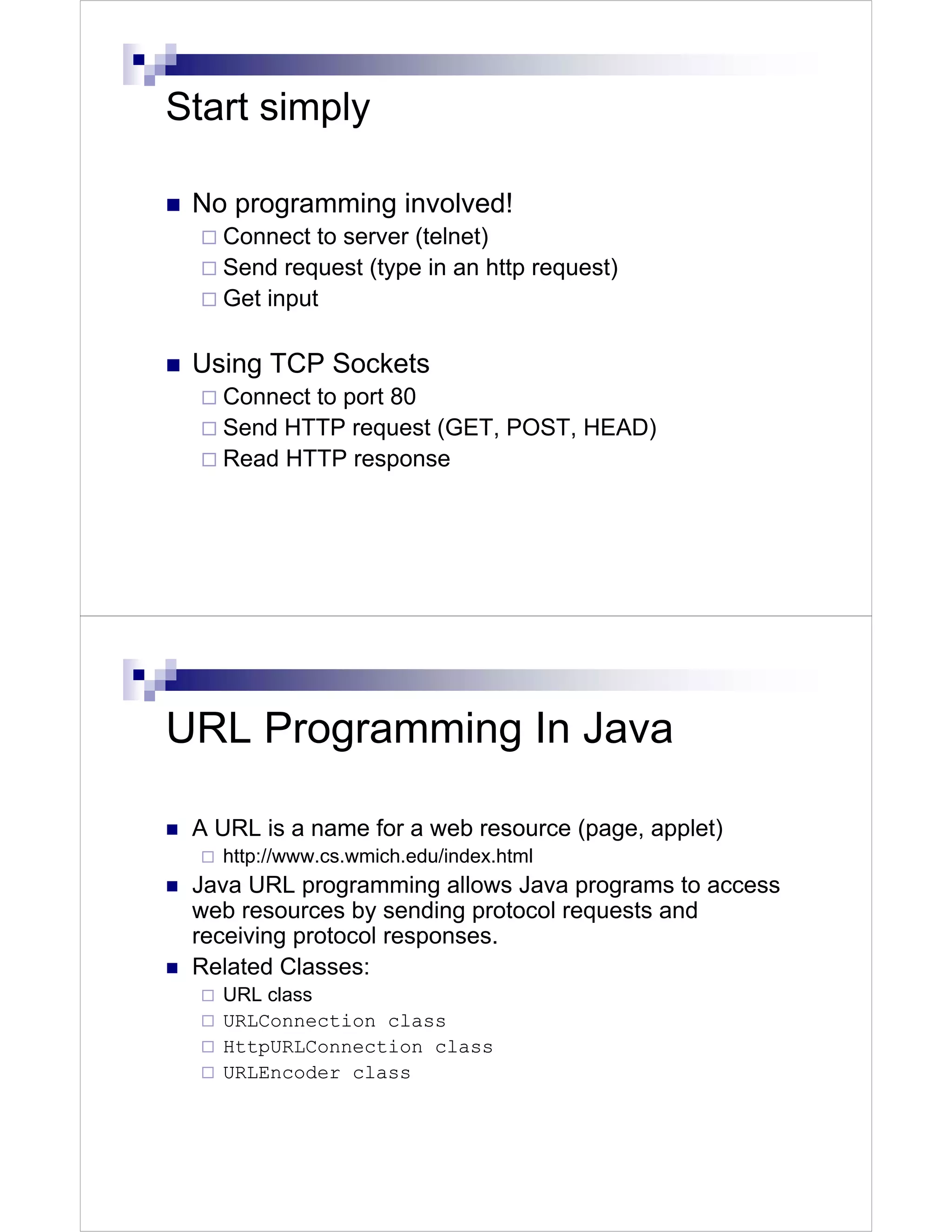 Start simply

 No programming involved!
   Connect to server (telnet)
   Send request (type in an http request)
   Get input

 Using TCP Sockets
   Connect to port 80
   Send HTTP request (GET, POST, HEAD)
   Read HTTP response




URL Programming In Java

 A URL is a name for a web resource (page, applet)
   http://www.cs.wmich.edu/index.html
 Java URL programming allows Java programs to access
 web resources by sending protocol requests and
 receiving protocol responses.
 Related Classes:
   URL class
   URLConnection class
   HttpURLConnection class
   URLEncoder class
 