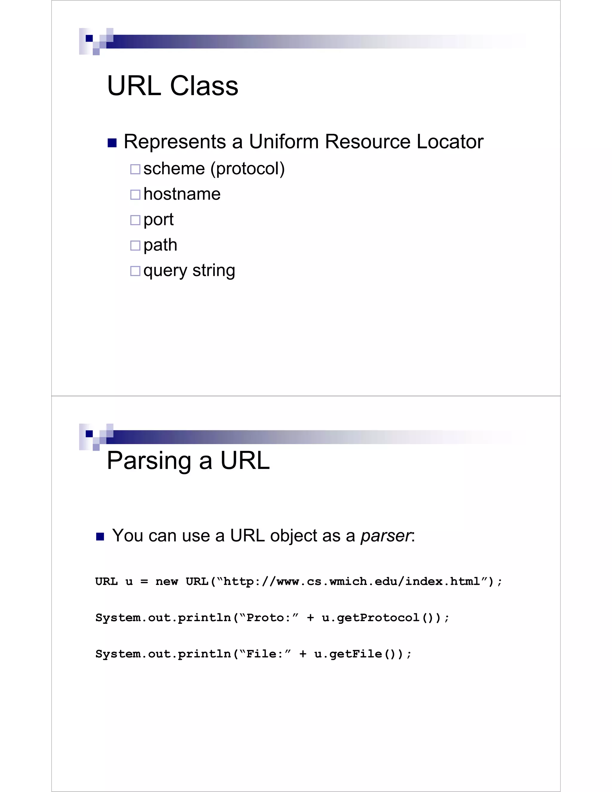 URL Class
   Represents a Uniform Resource Locator
      scheme (protocol)
      hostname
      port
      path
      query string




 Parsing a URL

  You can use a URL object as a parser:

URL u = new URL(“http://www.cs.wmich.edu/index.html”);

System.out.println(“Proto:” + u.getProtocol());

System.out.println(“File:” + u.getFile());
 