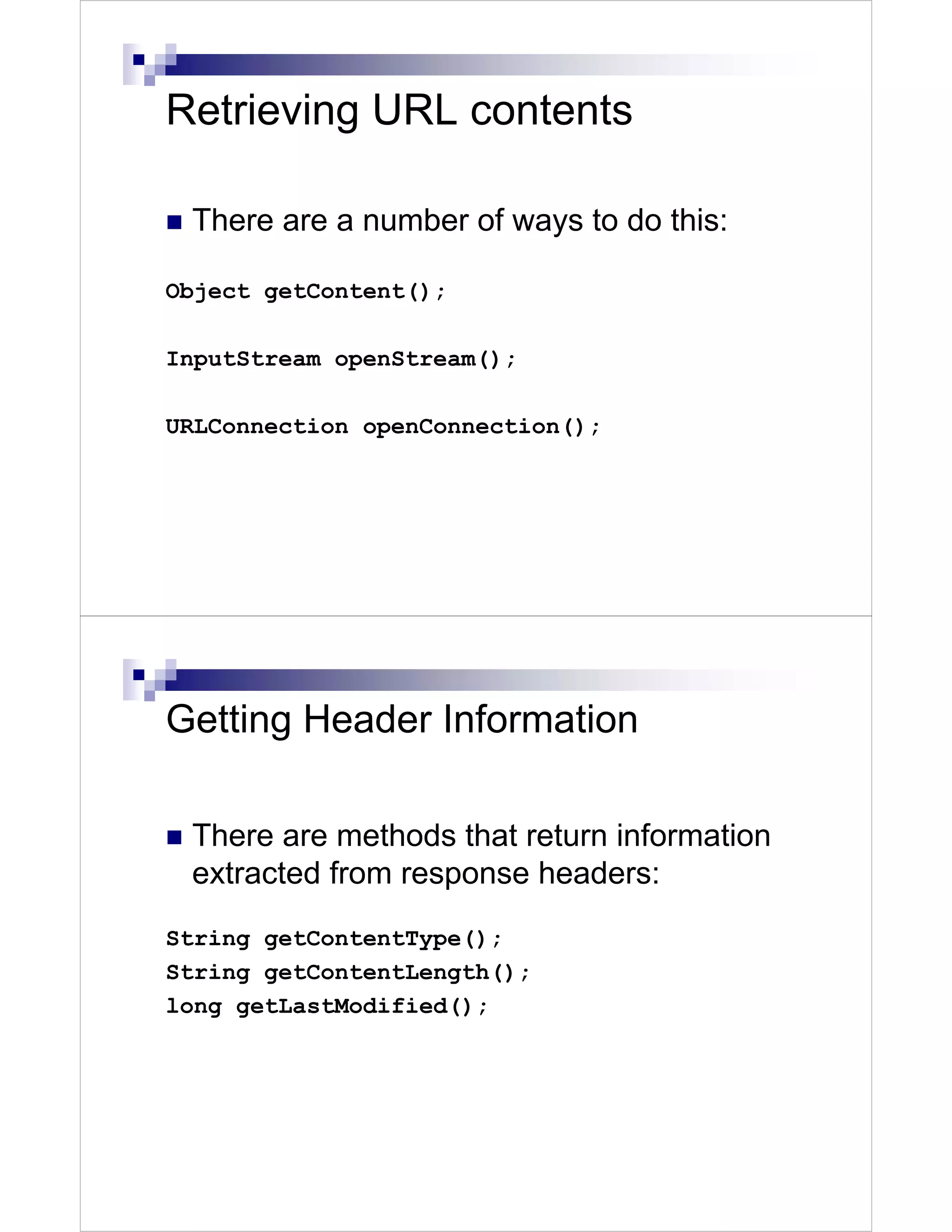 Retrieving URL contents

 There are a number of ways to do this:

Object getContent();

InputStream openStream();

URLConnection openConnection();




Getting Header Information

 There are methods that return information
 extracted from response headers:
String getContentType();
String getContentLength();
long getLastModified();
 
