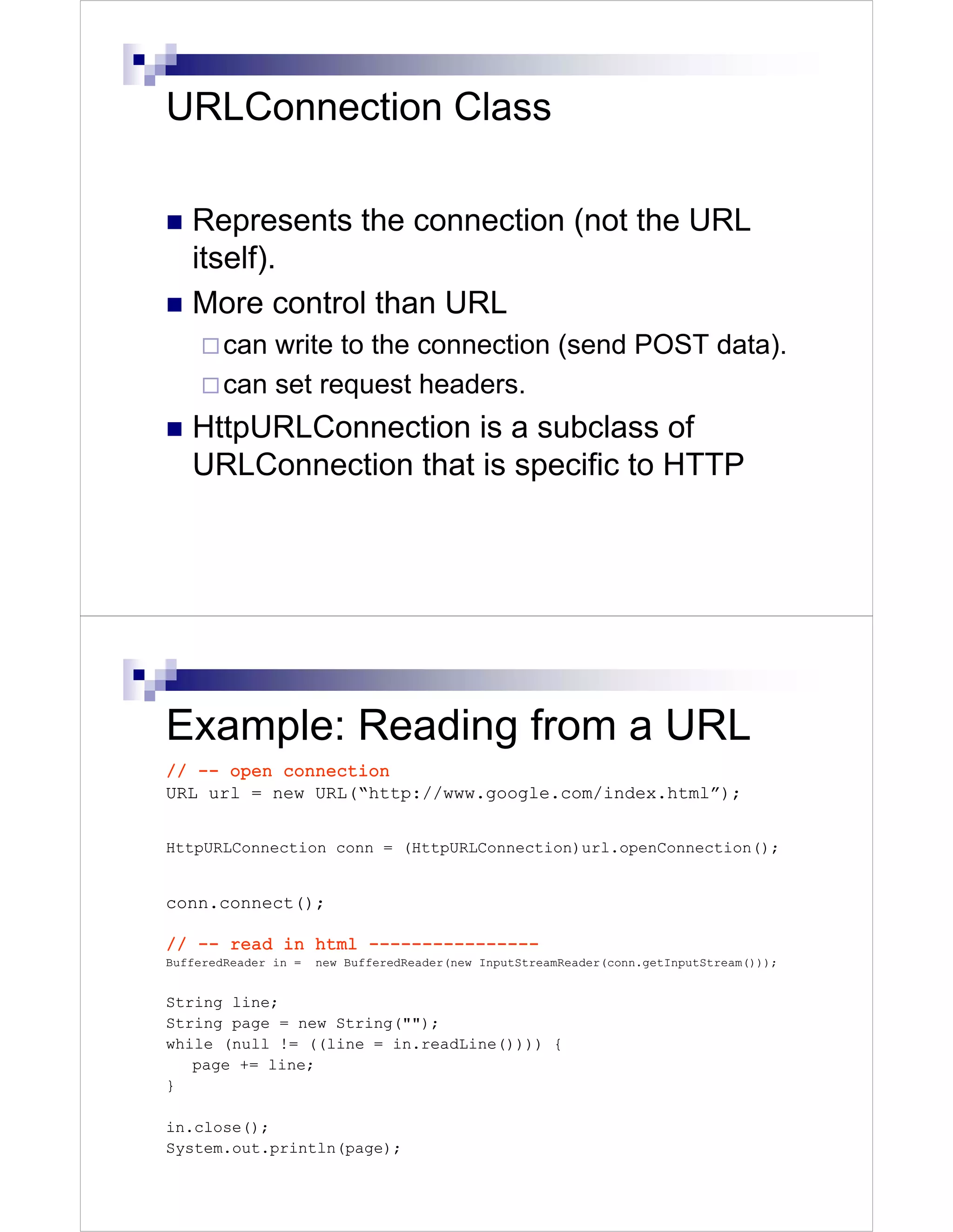 URLConnection Class

   Represents the connection (not the URL
   itself).
   More control than URL
        can write to the connection (send POST data).
        can set request headers.
   HttpURLConnection is a subclass of
   URLConnection that is specific to HTTP




Example: Reading from a URL
// -- open connection
URL url = new URL(“http://www.google.com/index.html”);


HttpURLConnection conn = (HttpURLConnection)url.openConnection();


conn.connect();

// -- read in html ----------------
BufferedReader in =   new BufferedReader(new InputStreamReader(conn.getInputStream()));


String line;
String page = new String("");
while (null != ((line = in.readLine()))) {
   page += line;
}

in.close();
System.out.println(page);
 