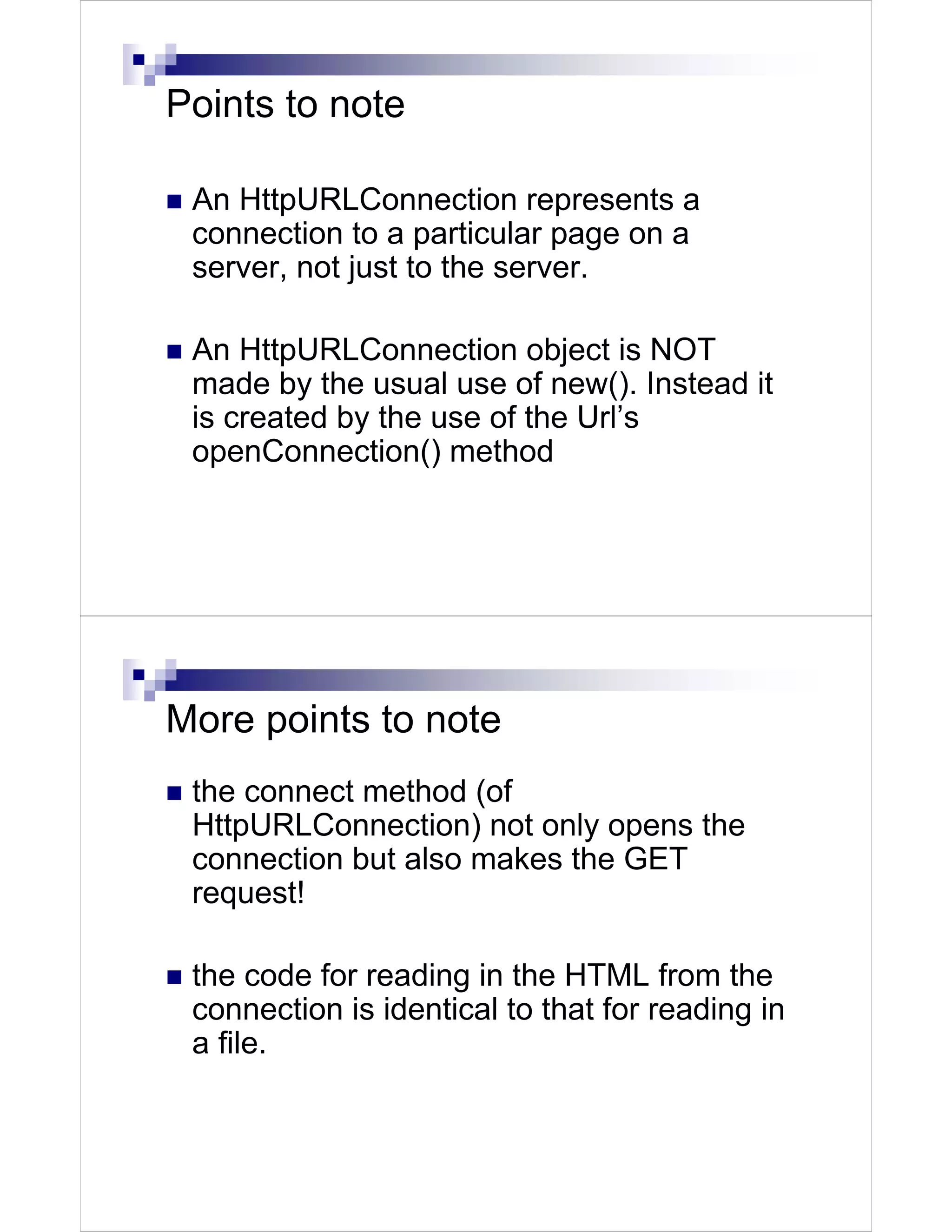 Points to note

 An HttpURLConnection represents a
 connection to a particular page on a
 server, not just to the server.

 An HttpURLConnection object is NOT
 made by the usual use of new(). Instead it
 is created by the use of the Url’s
 openConnection() method




More points to note
 the connect method (of
 HttpURLConnection) not only opens the
 connection but also makes the GET
 request!

 the code for reading in the HTML from the
 connection is identical to that for reading in
 a file.
 