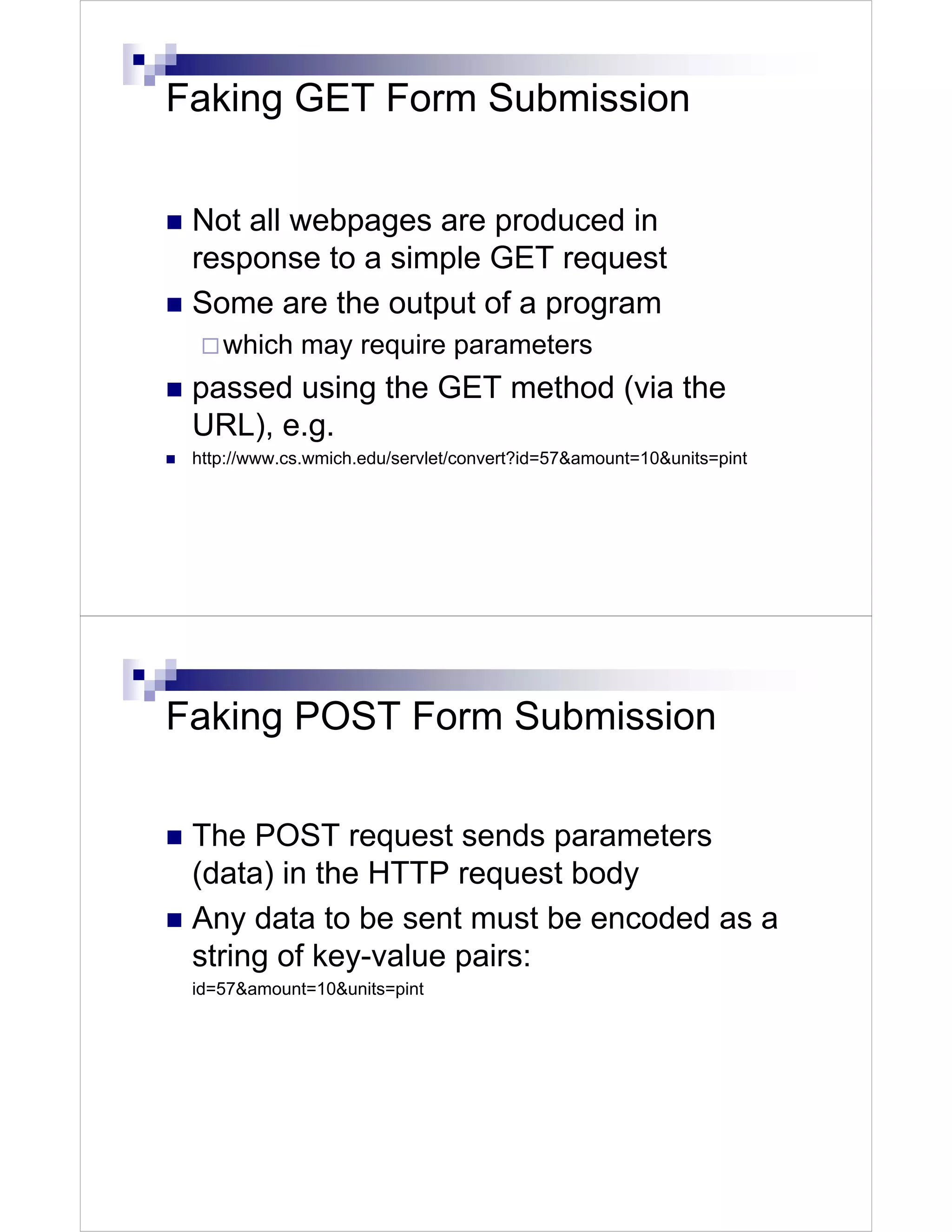 Faking GET Form Submission


 Not all webpages are produced in
 response to a simple GET request
 Some are the output of a program
    which may require parameters
 passed using the GET method (via the
 URL), e.g.
 http://www.cs.wmich.edu/servlet/convert?id=57&amount=10&units=pint




Faking POST Form Submission

 The POST request sends parameters
 (data) in the HTTP request body
 Any data to be sent must be encoded as a
 string of key-value pairs:
 id=57&amount=10&units=pint
 
