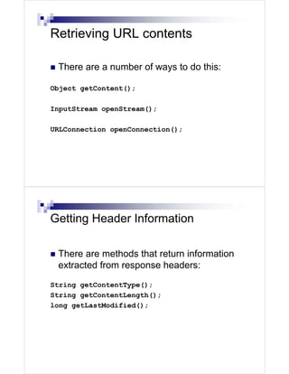 Retrieving URL contents

 There are a number of ways to do this:

Object getContent();

InputStream openStream();

URLConnection openConnection();




Getting Header Information

 There are methods that return information
 extracted from response headers:
String getContentType();
String getContentLength();
long getLastModified();
 