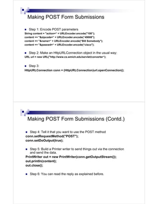 Making POST Form Submissions

   Step 1: Encode POST parameters
String content = "action=“ + URLEncoder.encode("100”);
content += "&zipcode=“ + URLEncoder.encode(“49008");
content += "&name=“ + URLEncoder.encode(“Bill Somebody");
content += "&passwd=“ + URLEncoder.encode(“cisco");


   Step 2: Make an HttpURLConnection object in the usual way:
URL url = new URL("http://www.cs.wmich.edu/servlet/converter“);


   Step 3:
HttpURLConnection conn = (HttpURLConnection)url.openConnection();




  Making POST Form Submissions (Contd.)

  Step 4: Tell it that you want to use the POST method
conn.setRequestMethod("POST");
conn.setDoOutput(true);

   Step 5: Build a Printer writer to send things out via the connection
   and send the data.
PrintWriter out = new PrintWriter(conn.getOutputStream());
out.println(content);
out.close();

    Step 6: You can read the reply as explained before.
 
