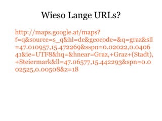Wieso Lange URLs?
http://maps.google.at/maps?
f=q&source=s_q&hl=de&geocode=&q=graz&sll
=47.010957,15.472269&sspn=0.02022,0.0406
41&ie=UTF8&hq=&hnear=Graz,+Graz+(Stadt),
+Steiermark&ll=47.06577,15.442293&spn=0.0
02525,0.00508&z=18
 