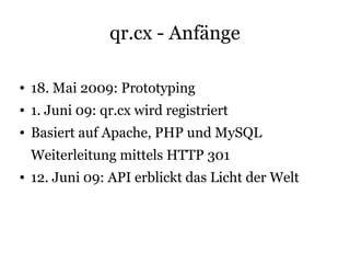 qr.cx - Anfänge

●   18. Mai 2009: Prototyping
●   1. Juni 09: qr.cx wird registriert
●   Basiert auf Apache, PHP und MySQL
    Weiterleitung mittels HTTP 301
●   12. Juni 09: API erblickt das Licht der Welt
 