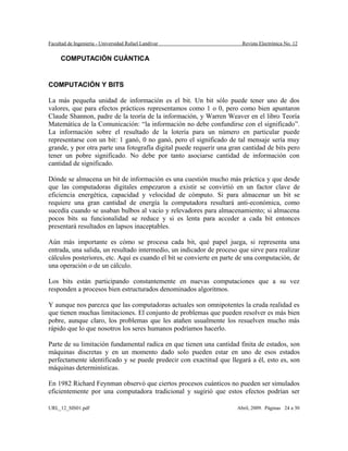 Facultad de Ingeniería - Universidad Rafael Landívar Revista Electrónica No. 12
COMPUTACIÓN CUÁNTICA
COMPUTACIÓN Y BITS
La más pequeña unidad de información es el bit. Un bit sólo puede tener uno de dos
valores, que para efectos prácticos representamos como 1 o 0, pero como bien apuntaron
Claude Shannon, padre de la teoría de la información, y Warren Weaver en el libro Teoría
Matemática de la Comunicación: “la información no debe confundirse con el significado”.
La información sobre el resultado de la lotería para un número en particular puede
representarse con un bit: 1 ganó, 0 no ganó, pero el significado de tal mensaje sería muy
grande, y por otra parte una fotografía digital puede requerir una gran cantidad de bits pero
tener un pobre significado. No debe por tanto asociarse cantidad de información con
cantidad de significado.
Dónde se almacena un bit de información es una cuestión mucho más práctica y que desde
que las computadoras digitales empezaron a existir se convirtió en un factor clave de
eficiencia energética, capacidad y velocidad de cómputo. Si para almacenar un bit se
requiere una gran cantidad de energía la computadora resultará anti-económica, como
sucedía cuando se usaban bulbos al vacío y relevadores para almacenamiento; si almacena
pocos bits su funcionalidad se reduce y si es lenta para acceder a cada bit entonces
presentará resultados en lapsos inaceptables.
Aún más importante es cómo se procesa cada bit, qué papel juega, si representa una
entrada, una salida, un resultado intermedio, un indicador de proceso que sirve para realizar
cálculos posteriores, etc. Aquí es cuando el bit se convierte en parte de una computación, de
una operación o de un cálculo.
Los bits están participando constantemente en nuevas computaciones que a su vez
responden a procesos bien estructurados denominados algoritmos.
Y aunque nos parezca que las computadoras actuales son omnipotentes la cruda realidad es
que tienen muchas limitaciones. El conjunto de problemas que pueden resolver es más bien
pobre, aunque claro, los problemas que les atañen usualmente los resuelven mucho más
rápido que lo que nosotros los seres humanos podríamos hacerlo.
Parte de su limitación fundamental radica en que tienen una cantidad finita de estados, son
máquinas discretas y en un momento dado solo pueden estar en uno de esos estados
perfectamente identificado y se puede predecir con exactitud que llegará a él, esto es, son
máquinas determinísticas.
En 1982 Richard Feynman observó que ciertos procesos cuánticos no pueden ser simulados
eficientemente por una computadora tradicional y sugirió que estos efectos podrían ser
URL_12_SIS01.pdf Abril, 2009. Páginas 24 a 30
 