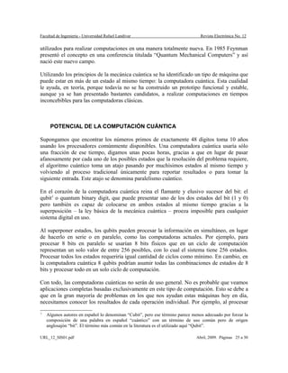 Facultad de Ingeniería - Universidad Rafael Landívar Revista Electrónica No. 12
utilizados para realizar computaciones en una manera totalmente nueva. En 1985 Feynman
presentó el concepto en una conferencia titulada “Quantum Mechanical Computers” y así
nació este nuevo campo.
Utilizando los principios de la mecánica cuántica se ha identificado un tipo de máquina que
puede estar en más de un estado al mismo tiempo: la computadora cuántica. Esta cualidad
le ayuda, en teoría, porque todavía no se ha construido un prototipo funcional y estable,
aunque ya se han presentado bastantes candidatos, a realizar computaciones en tiempos
inconcebibles para las computadoras clásicas.
POTENCIAL DE LA COMPUTACIÓN CUÁNTICA
Supongamos que encontrar los números primos de exactamente 48 dígitos toma 10 años
usando los procesadores comúnmente disponibles. Una computadora cuántica usaría sólo
una fracción de ese tiempo, digamos unas pocas horas, gracias a que en lugar de pasar
afanosamente por cada uno de los posibles estados que la resolución del problema requiere,
el algoritmo cuántico toma un atajo pasando por muchísimos estados al mismo tiempo y
volviendo al proceso tradicional únicamente para reportar resultados o para tomar la
siguiente entrada. Este atajo se denomina paralelismo cuántico.
En el corazón de la computadora cuántica reina el flamante y elusivo sucesor del bit: el
qubit1
o quantum binary digit, que puede presentar uno de los dos estados del bit (1 y 0)
pero también es capaz de colocarse en ambos estados al mismo tiempo gracias a la
superposición – la ley básica de la mecánica cuántica – proeza imposible para cualquier
sistema digital en uso.
Al superponer estados, los qubits pueden procesar la información en simultáneo, en lugar
de hacerlo en serie o en paralelo, como las computadoras actuales. Por ejemplo, para
procesar 8 bits en paralelo se usarían 8 bits físicos que en un ciclo de computación
representan un solo valor de entre 256 posibles, con lo cual el sistema tiene 256 estados.
Procesar todos los estados requeriría igual cantidad de ciclos como mínimo. En cambio, en
la computadora cuántica 8 qubits podrían asumir todas las combinaciones de estados de 8
bits y procesar todo en un solo ciclo de computación.
Con todo, las computadoras cuánticas no serán de uso general. No es probable que veamos
aplicaciones completas basadas exclusivamente en este tipo de computación. Esto se debe a
que en la gran mayoría de problemas en los que nos ayudan estas máquinas hoy en día,
necesitamos conocer los resultados de cada operación individual. Por ejemplo, al procesar
1
Algunos autores en español lo denominan “Cubit”, pero ese término parece menos adecuado por forzar la
composición de una palabra en español “cuántico” con un término de uso común pero de origen
anglosajón “bit”. El término más común en la literatura es el utilizado aquí “Qubit”.
URL_12_SIS01.pdf Abril, 2009. Páginas 25 a 30
 