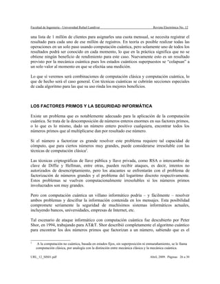 Facultad de Ingeniería - Universidad Rafael Landívar Revista Electrónica No. 12
una lista de 1 millón de clientes para asignarles una cuota mensual, se necesita registrar el
resultado para cada uno de ese millón de registros. En teoría es posible realizar todas las
operaciones en un solo paso usando computación cuántica, pero solamente uno de todos los
resultados podrá ser conocido en cada momento, lo que en la práctica significa que no se
obtiene ningún beneficio de rendimiento para este caso. Nuevamente esto es un resultado
previsto por la mecánica cuántica pues los estados cuánticos superpuestos se “colapsan” a
un solo valor al momento en que se efectúa una medición.
Lo que sí veremos será combinaciones de computación clásica y computación cuántica, lo
que de hecho será el caso general. Con técnicas cuánticas se cubrirán secciones especiales
de cada algoritmo para las que su uso rinda los mejores beneficios.
LOS FACTORES PRIMOS Y LA SEGURIDAD INFORMÁTICA
Existe un problema que es notablemente adecuado para la aplicación de la computación
cuántica. Se trata de la descomposición de números enteros enormes en sus factores primos,
o lo que es lo mismo, dado un número entero positivo cualquiera, encontrar todos los
números primos que al multiplicarse dan por resultado ese número.
Si el número a factorizar es grande resolver este problema requiere tal capacidad de
cómputo, que para ciertos números muy grandes, puede considerarse irresoluble con las
técnicas de computación clásica2
.
Las técnicas criptográficas de llave pública y llave privada, como RSA o intercambio de
clave de Diffie y Hellman, entre otras, pueden recibir ataques, es decir, intentos no
autorizados de desencriptamiento, pero los atacantes se enfrentarán con el problema de
factorización de números grandes y el problema del logaritmo discreto respectivamente.
Estos problemas se vuelven computacionalmente irresolubles si los números primos
involucrados son muy grandes.
Pero con computación cuántica un villano informático podría – y fácilmente – resolver
ambos problemas y descifrar la información contenida en los mensajes. Esta posibilidad
compromete seriamente la seguridad de muchísimos sistemas informáticos actuales,
incluyendo bancos, universidades, empresas de Internet, etc.
Tal escenario de ataque informático con computación cuántica fue descubierto por Peter
Shor, en 1994, trabajando para AT&T. Shor describió completamente el algoritmo cuántico
para encontrar los dos números primos que factorizan a un número, sabiendo que es el
2
A la computación no cuántica, basada en estados fijos, sin superposición ni enmarañamiento, se le llama
computación clásica, por analogía con la distinción entre mecánica clásica y la mecánica cuántica.
URL_12_SIS01.pdf Abril, 2009. Páginas 26 a 30
 