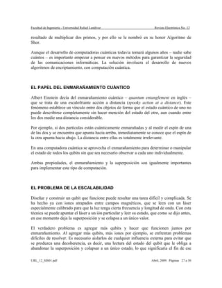 Facultad de Ingeniería - Universidad Rafael Landívar Revista Electrónica No. 12
resultado de multiplicar dos primos, y por ello se le nombró en su honor Algoritmo de
Shor.
Aunque el desarrollo de computadoras cuánticas todavía tomará algunos años – nadie sabe
cuántos – es importante empezar a pensar en nuevos métodos para garantizar la seguridad
de las comunicaciones informáticas. La solución involucra el desarrollo de nuevos
algoritmos de encriptamiento, con computación cuántica.
EL PAPEL DEL ENMARAÑAMIENTO CUÁNTICO
Albert Einstein decía del enmarañamiento cuántico – quantum entanglement en inglés –
que se trata de una escalofriante acción a distancia (spooky action at a distance). Este
fenómeno establece un vínculo entre dos objetos de forma que el estado cuántico de uno no
puede describirse completamente sin hacer mención del estado del otro, aun cuando entre
los dos medie una distancia considerable.
Por ejemplo, si dos partículas están cuánticamente enmarañadas y al medir el espín de una
de las dos y se encuentra que apunta hacia arriba, inmediatamente se conoce que el espín de
la otra apunta hacia abajo. La distancia entre ellas es totalmente irrelevante.
En una computadora cuántica se aprovecha el enmarañamiento para determinar o manipular
el estado de todos los qubits sin que sea necesario observar a cada uno individualmente.
Ambas propiedades, el enmarañamiento y la superposición son igualmente importantes
para implementar este tipo de computación.
EL PROBLEMA DE LA ESCALABILIDAD
Diseñar y construir un qubit que funcione puede resultar una tarea difícil y complicada. Se
ha hecho ya con iones atrapados entre campos magnéticos, que se leen con un láser
especialmente calibrado para que la luz tenga cierta frecuencia y longitud de onda. Con esta
técnica se puede apuntar el láser a un ión particular y leer su estado, que como se dijo antes,
en ese momento deja la superposición y se colapsa a un único valor.
El verdadero problema es agregar más qubits y hacer que funcionen juntos por
enmarañamiento. Al agregar más qubits, más iones por ejemplo, se enfrentan problemas
difíciles de resolver. Es necesario aislarlos de cualquier influencia externa para evitar que
se produzca una decoherencia, es decir, una lectura del estado del qubit que le obliga a
abandonar la superposición y colapsar a un único estado, lo que significaría el fin de ese
URL_12_SIS01.pdf Abril, 2009. Páginas 27 a 30
 