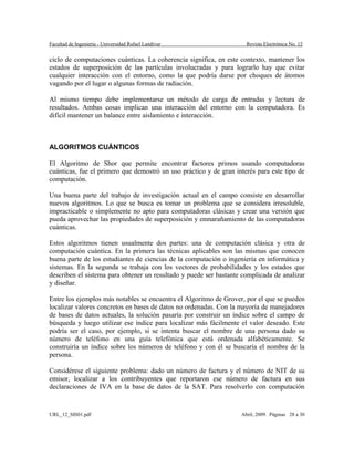 Facultad de Ingeniería - Universidad Rafael Landívar Revista Electrónica No. 12
ciclo de computaciones cuánticas. La coherencia significa, en este contexto, mantener los
estados de superposición de las partículas involucradas y para lograrlo hay que evitar
cualquier interacción con el entorno, como la que podría darse por choques de átomos
vagando por el lugar o algunas formas de radiación.
Al mismo tiempo debe implementarse un método de carga de entradas y lectura de
resultados. Ambas cosas implican una interacción del entorno con la computadora. Es
difícil mantener un balance entre aislamiento e interacción.
ALGORITMOS CUÁNTICOS
El Algoritmo de Shor que permite encontrar factores primos usando computadoras
cuánticas, fue el primero que demostró un uso práctico y de gran interés para este tipo de
computación.
Una buena parte del trabajo de investigación actual en el campo consiste en desarrollar
nuevos algoritmos. Lo que se busca es tomar un problema que se considera irresoluble,
impracticable o simplemente no apto para computadoras clásicas y crear una versión que
pueda aprovechar las propiedades de superposición y enmarañamiento de las computadoras
cuánticas.
Estos algoritmos tienen usualmente dos partes: una de computación clásica y otra de
computación cuántica. En la primera las técnicas aplicables son las mismas que conocen
buena parte de los estudiantes de ciencias de la computación o ingeniería en informática y
sistemas. En la segunda se trabaja con los vectores de probabilidades y los estados que
describen el sistema para obtener un resultado y puede ser bastante complicada de analizar
y diseñar.
Entre los ejemplos más notables se encuentra el Algoritmo de Grover, por el que se pueden
localizar valores concretos en bases de datos no ordenadas. Con la mayoría de manejadores
de bases de datos actuales, la solución pasaría por construir un índice sobre el campo de
búsqueda y luego utilizar ese índice para localizar más fácilmente el valor deseado. Este
podría ser el caso, por ejemplo, si se intenta buscar el nombre de una persona dado su
número de teléfono en una guía telefónica que está ordenada alfabéticamente. Se
construiría un índice sobre los números de teléfono y con él se buscaría el nombre de la
persona.
Considérese el siguiente problema: dado un número de factura y el número de NIT de su
emisor, localizar a los contribuyentes que reportaron ese número de factura en sus
declaraciones de IVA en la base de datos de la SAT. Para resolverlo con computación
URL_12_SIS01.pdf Abril, 2009. Páginas 28 a 30
 