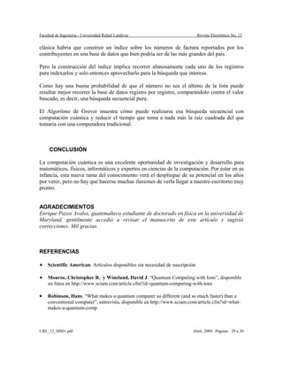 Facultad de Ingeniería - Universidad Rafael Landívar Revista Electrónica No. 12
clásica habría que construir un índice sobre los números de factura reportados por los
contribuyentes en una base de datos que bien podría ser de las más grandes del país.
Pero la construcción del índice implica recorrer afanosamente cada uno de los registros
para indexarlos y solo entonces aprovecharlo para la búsqueda que interesa.
Como hay una buena probabilidad de que el número no sea el último de la lista puede
resultar mejor recorrer la base de datos registro por registro, comparándolo contra el valor
buscado, es decir, una búsqueda secuencial pura.
El Algoritmo de Grover muestra cómo puede realizarse esa búsqueda secuencial con
computación cuántica y reducir el tiempo que toma a nada más la raíz cuadrada del que
tomaría con una computadora tradicional.
CONCLUSIÓN
La computación cuántica es una excelente oportunidad de investigación y desarrollo para
matemáticos, físicos, informáticos y expertos en ciencias de la computación. Por estar en su
infancia, esta nueva rama del conocimiento verá el despliegue de su potencial en los años
por venir, pero no hay que hacerse muchas ilusiones de verla llegar a nuestro escritorio muy
pronto.
AGRADECIMIENTOS
Enrique Pazos Avalos, guatemalteco estudiante de doctorado en física en la universidad de
Maryland, gentilmente accedió a revisar el manuscrito de este artículo y sugirió
correcciones. Mil gracias.
REFERENCIAS
• Scientific American. Artículos disponibles sin necesidad de suscripción
• Monroe, Christopher R. y Wineland, David J. “Quantum Computing with Ions”, disponible
en línea en http://www.sciam.com/article.cfm?id=quantum-computing-with-ions
• Robinson, Hans. “What makes a quantum computer so different (and so much faster) than a
conventional computer”, entrevista, disponible en http://www.sciam.com/article.cfm?id=what-
makes-a-quantum-comp
URL_12_SIS01.pdf Abril, 2009. Páginas 29 a 30
 
