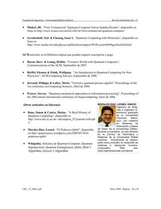Facultad de Ingeniería - Universidad Rafael Landívar Revista Electrónica No. 12
• Minkel, JR. “First ‘Commercial’ Quantum Computer Solves Sudoku Puzzles”, disponible en
línea en http://www.sciam.com/article.cfm?id=first-commercial-quantum-computer
• Gershenfeld, Neil & Chuang, Isaac L. “Quantum Computing with Molecules”, disponible en
línea en
http://www.media.mit.edu/physics/publications/papers/98.06.sciam/0698gershenfeld.html
ACM artículos en la biblioteca digital que pueden requerir suscripción y pago:
• Bacon, Dave & Leung, Debbie. “Toward a World with Quantum Computers”,
Communications of the ACM, Septiembre de 2007.
• Rieffel, Eleanor & Polak, Wolfgang. “An Introduction to Quantum Computing for Non-
Physicists”, ACM Computing Surveys, Septiembre de 2000.
• Jorrand, Philippe & Lalire, Marie. “Toward a quantum process algebra”, Proceedings of the
1st conference on Computing frontiers, Abril de 2004.
• Prawer, Steven. “Quantum mechanical approaches to information processing”, Proceedings of
the 20th annual international conference on Supercomputing, Junio de 2006.
Otros artículos en Internet:
• Bone, Simon & Castro, Matias. “A Brief History of
Quantum Computing”, disponible en
http://www.doc.ic.ac.uk/~nd/surprise_97/journal/vol4/spb
3/
• Morales Díaz, Leonel. "El Poderoso Qubit”, disponible
en http://guateciencia.wordpress.com/2009/03/10/el-
poderoso-qubit/
• Wikipedia. Artículos de Quantum Computer, Quantum
Superposition, Quantum Entanglement, Qubit, Shor’s
Algorithm, Grover’s Algorithm
MORALES DÍAZ, LEONEL VINICIO
Ingeniero de Siste-
mas e Ingeniero E-
lectrónico, graduado
de la Universidad
Francisco Marro-
quín, con maestría
en Sistemas de
Información y Bases
de Datos de la Universidad Galileo.
Docente universitario, ha sido Director
de la Carrera de Informática y
Sistemas de la Universidad Rafael
Landívar. Actualmente se desem-
peña como consultor en desarrollo de
sistemas e interacción humano-
computador. Web site:
www.ingenieriasimple.com/leonel
URL_12_SIS01.pdf Abril, 2009. Páginas 30 a 30
 