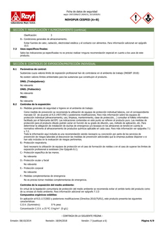 NOVOPUR CESPED (A+B)
Ficha de datos de seguridad
según 1907/2006/CE (REACH), 2015/830/EU
SECCIÓN 7: MANIPULACIÓN Y ALMACENAMIENTO (continúa)
3
Clasificación:
Salvo las indicaciones ya especificadas no es preciso realizar ninguna recomendación especial en cuanto a los usos de este
producto.
Usos específicos finales:
7.3
Evitar fuentes de calor, radiación, electricidad estática y el contacto con alimentos. Para información adicional ver epígrafe
10.5
Condiciones generales de almacenamiento.
B.-
SECCIÓN 8: CONTROLES DE EXPOSICIÓN/PROTECCIÓN INDIVIDUAL
Sustancias cuyos valores límite de exposición profesional han de controlarse en el ambiente de trabajo (INSSBT 2018):
Parámetros de control:
8.1
No relevante
DNEL (Trabajadores):
No existen valores límites ambientales para las sustancias que constituyen el producto.
No relevante
DNEL (Población):
No relevante
PNEC:
Protección respiratoria.
B.-
Como medida de prevención se recomienda la utilización de equipos de protección individual básicos, con el correspondiente
marcado CE de acuerdo al R.D.1407/1992 y posteriores modificaciones. Para más información sobre los equipos de
protección individual (almacenamiento, uso, limpieza, mantenimiento, clase de protección,…) consultar el folleto informativo
facilitado por el fabricante del EPI. Las indicaciones contenidas en este punto se refieren al producto puro. Las medidas de
protección para el producto diluido podrán variar en función de su grado de dilución, uso, método de aplicación, etc. Para
determinar la obligación de instalación de duchas de emergencia y/o lavaojos en los almacenes se tendrá en cuenta la
normativa referente al almacenamiento de productos químicos aplicable en cada caso. Para más información ver epígrafes 7.1
y 7.2.
Toda la información aquí incluida es una recomendación siendo necesario su concreción por parte de los servicios de
prevención de riesgos laborales al desconocer las medidas de prevención adicionales que la empresa pudiese disponer o si
han sido incluidos en la evaluación de riesgos pertinentes.
Medidas generales de seguridad e higiene en el ambiente de trabajo:
A.-
Controles de la exposición:
8.2
Será necesario la utilización de equipos de protección en el caso de formación de nieblas o en el caso de superar los límites de
exposición profesional si existiesen (Ver Epígrafe 8.1).
Protección específica de las manos.
C.-
No relevante
Protección ocular y facial
D.-
No relevante
Protección corporal
E.-
No relevante
No es preciso tomar medidas complementarias de emergencia.
Medidas complementarias de emergencia
F.-
0 kg/m³ (0 g/L)
Concentración C.O.V. a 25 ºC:
0 % peso
C.O.V. (Suministro):
En aplicación al R.D.117/2003 y posteriores modificaciones (Directiva 2010/75/EU), este producto presenta las siguientes
características:
Compuestos orgánicos volátiles:
En virtud de la legislación comunitaria de protección del medio ambiente se recomienda evitar el vertido tanto del producto como
de su envase al medio ambiente. Para información adicional ver epígrafe 7.1.D
Controles de la exposición del medio ambiente:
Página 4/9
Emisión: 08/10/2014 Revisión: 18/04/2018 Versión: 7 (sustituye a 6)
- CONTINÚA EN LA SIGUIENTE PÁGINA -
 