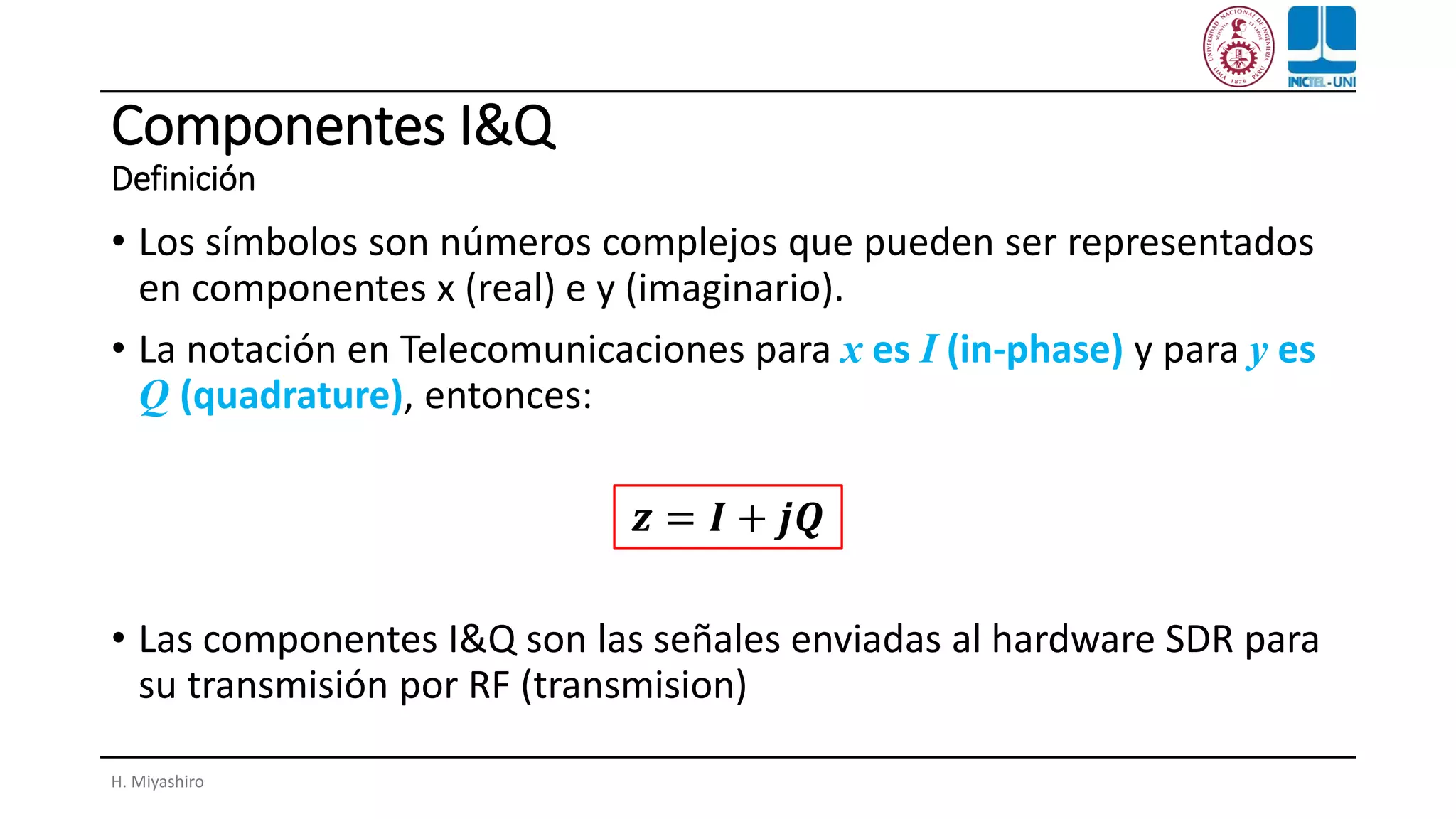 Componentes I&Q
Definición
• Los símbolos son números complejos que pueden ser representados
en componentes x (real) e y (imaginario).
• La notación en Telecomunicaciones para x es I (in-phase) y para y es
Q (quadrature), entonces:
• Las componentes I&Q son las señales enviadas al hardware SDR para
su transmisión por RF (transmision)
H. Miyashiro
𝒛 = 𝑰 + 𝒋𝑸
 