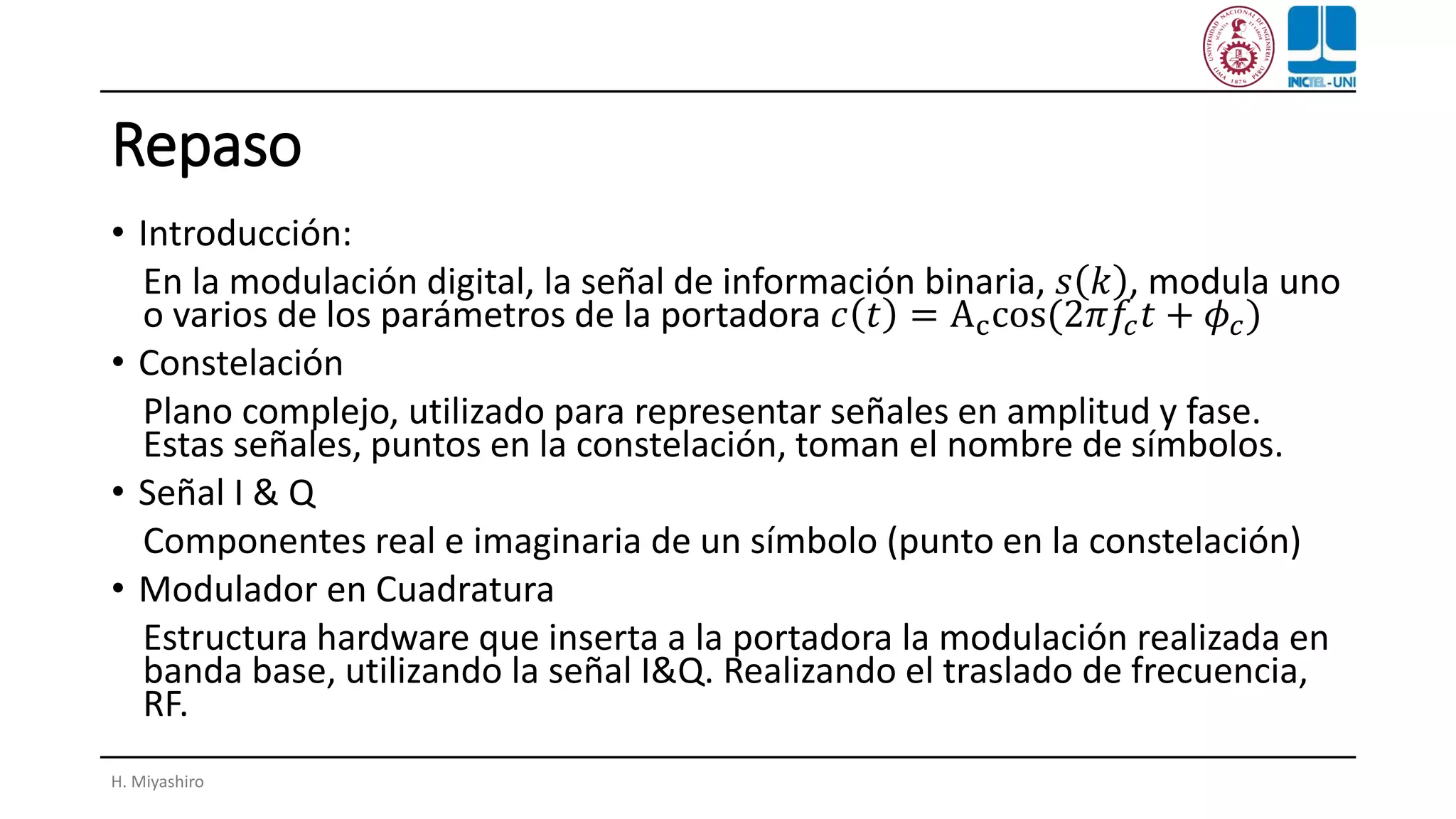 Repaso
• Introducción:
En la modulación digital, la señal de información binaria, 𝑠 𝑘 , modula uno
o varios de los parámetros de la portadora 𝑐 𝑡 = Accos(2𝜋𝑓𝑐 𝑡 + 𝜙𝑐)
• Constelación
Plano complejo, utilizado para representar señales en amplitud y fase.
Estas señales, puntos en la constelación, toman el nombre de símbolos.
• Señal I & Q
Componentes real e imaginaria de un símbolo (punto en la constelación)
• Modulador en Cuadratura
Estructura hardware que inserta a la portadora la modulación realizada en
banda base, utilizando la señal I&Q. Realizando el traslado de frecuencia,
RF.
H. Miyashiro
 