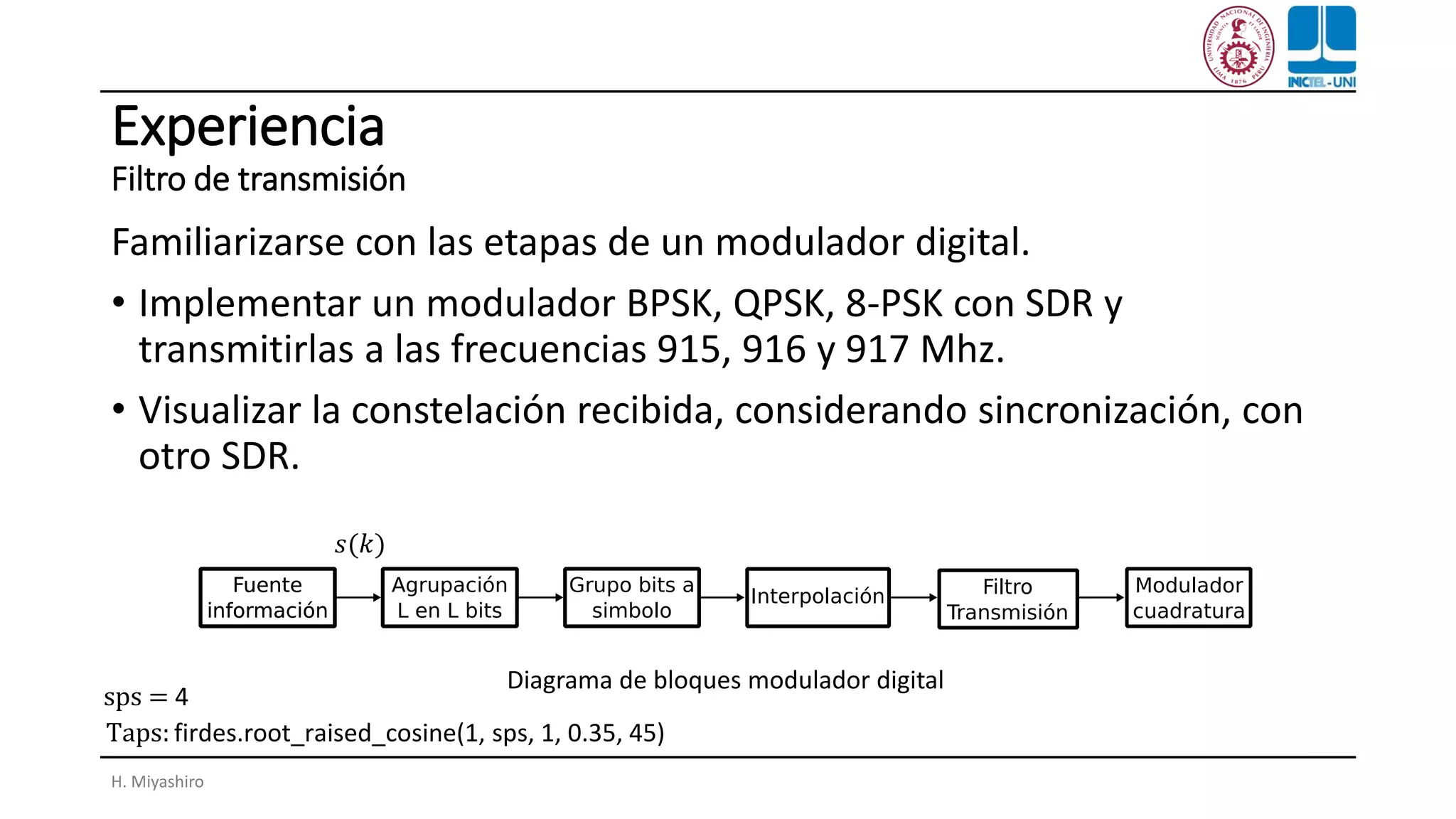 Experiencia
Filtro de transmisión
Familiarizarse con las etapas de un modulador digital.
• Implementar un modulador BPSK, QPSK, 8-PSK con SDR y
transmitirlas a las frecuencias 915, 916 y 917 Mhz.
• Visualizar la constelación recibida, considerando sincronización, con
otro SDR.
H. Miyashiro
Diagrama de bloques modulador digital
𝑠(𝑘)
Taps: firdes.root_raised_cosine(1, sps, 1, 0.35, 45)
sps = 4
 