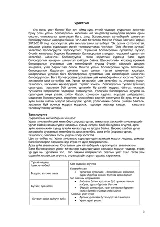 3 
УДИРТГАЛ 
Улс орны үнэт баялаг бол хүн иймд хувь хүний чадварт суурилсан хэрэглээ буюу олон улсын боловсролын хөгжлийн чиг хандлагад нийцүүлэн өөрийн орны онцлог, уламжлалыг шингээсэн бага, дунд боловсролын хөтөлбөрийг шинэчлэн боловсруулахыг шаардаж байна. УИХ-аас баталсан Монгол Улсын Засгийн Газрын 2012-2016 онд хэрэгжүүлэх үйл ажиллагааны хөтөлбөрт “Эх оронч сэтгэлгээтэй, амьдрах ухаанд суралцсан иргэн төлөвшүүлэхэд чиглэсэн “Зөв Монгол хүүхэд” хөтөлбөр боловсруулж хэрэгжүүлнэ”, “Ерөнхий боловсролын сургалтад хүүхэд бүрийг хөгжүүлэх бодлого баримтлан боловсролын стандарт, үндэсний сургалтын хөтөлбөр шинэчлэн боловсруулна” гэсэн зорилтын хүрээнд бага, дунд боловсролын чанарын шинэчлэл хийгдэж байна. Шинэчлэлийн хүрээнд ерөнхий боловсролын сургалтын цөм хөтөлбөрийг хүүхэд бүрийн хөгжлийг дэмжих хандлага, үзэл баримтлал болон Монгол улсын боловсролын хууль тогтоомж, боловсролын бодлогын шинэлэг үзэл санааг тусган шинэчлэх хэрэгцээ, шаардлагын үүднээс бага боловсролын сургалтын цөм хөтөлбөрийг шинэчлэн боловсруулсан. Бага боловсролын сургалтын цөм хөтөлбөрийн нэг хэсэг нь “Урлаг” хичээлийн цөм хөтөлбөр юм. Урлаг хичээлийн цөм хөтөлбөр нь дүрслэх урлаг, технологи, хөгжмийн хичээлүүдийг “Урлаг” хэмээн боловсролын тухайн түвшинд сурагчдад хүрээлэн буй орчин, урлагийн бүтээлийг мэдрэх, ойлгох, ухаарах түүнийгээ илэрхийлэх чадварыг эзэмшүүлнэ. Урлагийн боловсролын агуулга нь сурагчдын оюун ухаан, сэтгэн бодох, сонирхон судлах, асуудал шийдвэрлэх, мэдээлэл боловсруулах, өөрийгөө илэрхийлэх зэргийг хөгжүүлэх ба хувь хүнд гоо зүйн анхан шатны мэдлэг эзэмшүүлж, урлаг, урлагийнхан болон унаган байгаль, хүрээлэн буй орчноо мэдрэх мэдрэмж, тэдгээрт эергээр хандах хандлага төлөвшүүлэхэд чиглэнэ. 
Танилцуулга 
Сургалтын хөтөлбөрийн онцлог: 
Урлаг хичээлийн цөм хөтөлбөрт дүрслэх урлаг, технологи, хөгжмийн хичээлүүдийг урлаг хэмээн эзэмшүүлэх чадварын хувьд нэгдсэн байх ба судлах агуулга, арга зүйн зөвлөмжийн хувьд тухайн хичээлүүд нь тусдаа байна. Өөрөөр хэлбэл урлаг хичээлийн сургалтын хөтөлбөр нь цөм хөтөлбөр, арга зүйн (дүрслэх урлаг, технологи) зөвлөмж гэсэн үндсэн хоѐр хэсэгтэй. 
Цөм хөтөлбөр нь: Урлаг хичээлээр суралцагчдын эзэмших мэдлэг, чадвар, улмаар бага боловсрол эзэмшсэнээр хүрэх үр дүнг тодорхойлсон. Арга зүйн зөвлөмж нь: Сургалтын цөм хөтөлбөрийг хэрэгжүүлэх зөвлөмж юм. 
Бага боловсролын урлаг хичээлээр суралцагчдын эзэмших мэдлэг чадвар, хүрэх үр дүн нь урлагийн хэл, гоо сайхны илэрхийлэл, соѐлын үнэт зүйл гэсэн хам сэдвийн хүрээн дэх агуулга, суралцахуйн зорилтуудаар хэрэгжинэ. 
Тусгай чадвар 
/цөм хөтөлбөр/ 
Хам сэдвийн агуулга 
Мэдрэх, хүлээж авах 
Урлагийн хэл 
 Урлагаас суралцах /Зохиомжийн хэрэгсэл, зурах дүрслэх зохион бүтээх арга барил/ 
Гоо сайхны илэрхийлэл 
 Байгаль болон хүрээлэн буй орчноо танин мэдрэх, зурах дүрслэх бүтээх 
 Өөрийн сэтгэгдэл, уран санаагаа дүрслэн урлах бүтээх үйлээр илэрхийлэх 
Соѐлын үнэт зүйл 
 Ардын урлагийн бүтээлүүдтэй танилцах 
 Уран зураг унших 
Бүтээх, гүйцэтгэх 
Бүтээлч эрэл хайгуул хийх  