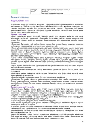 36 
Багшид өгөх санамж: 
Мэдрэх, хүлээн авах 
-Сурагчдад илүү гүн сэтгэгдэл, мэдрэмж төрүүлэх үүднээс тухайн бүтээлтэй холбоотой хөгжим аялгуу сонсгох зэргээр хичээлийг зохион байгуулж болно. Хүрээлэн буй орчны гоо сайхныг мэдрэмж, хүлээн авах чадварыг хөгжүүлэх, дэмжих. Хүрээлэн буй орчныг хайрлан хамгаалах, хүндэтгэх, бахархан дуурайх төлөвшил хандлагыг бий болгох. Хийж бүтээх хүсэл эрмэлзлийг төрүүлэх. 
Бүтээх, гүйцэтгэх 
-Өнгө найруулан холих хичээлийг орохдоо сурагч бүр туршилт хийж үр дүнг харж мэдрэхээр хичээлийг төлөвлөнө. Хичээлийн бэлтгэлийг сайтар хангах шаардлагатай сурагч бүр туршилт хийх тул хэрэгсэл болон ажиллах арга ажиллагааг нарийн тооцон төлөвлөнө. 
-Сурагчдын бүтээлийг гоѐ сайхан болох талаас бус сэтгэн бодох, ургуулан төсөөлөх, хийсвэрлэн ухаарах аргад чиглүүлж туслах шаардлагатай. 
-Эхийн үйл явдлаас сэдэвлэн зурах үед сурагчдын чадварыг харгалзан зарим сурагчдад дэмжлэг болох үүднээс амьтан ба хүнийг зурахад илүү дөхөм байхаар бодож амьтны толгойг наан өгч биеийг гүйцээлгэн зуруулах зэргээр ажиллаж болно. Зурах, бүтээх чадвар нь сайн хөгжөөгүй буюу сэтгэн бодох чадвар сул сурагчдад илүү анхаарал тавин дэмжлэг, туслалцаа үзүүлэх. 
-Сурах бичиг ашиглахаас гадна багш сурагчдын түвшинд тохирсон зурах, бүтээх, харьцуулан жиших, хувиргах, сонсоод зурах, уншаад зурах, гүйцээж зурах, схем зураг уншаад бүтээх, будах, наах, хайчлах зэрэг дасгал даалгавар боловсруулан ажиллуулж болно. 
-Зурах, бүтээх чадвар нь сайн сурагчдад ахисан түвшингийн даалгавар өгч цааш ахиулан хөгжүүлэх шаардлагатай. 
-Багш хичээлийн төлөвлөлтийг сайтар хангаснаар сурагч нэг бүрээс бүтээл урган гарах боломжтой. 
-Өнгө оюун ухаан хөгжүүлдэг гэсэн зарчим баримталж, аль болох олон өнгөтэй зураг ашиглаж байх нь зохимжтой. 
-Өдөр бүрийн үйл ажиллагаагаараа бүтээлч хандлага төлөвшүүлнэ. 
-Сурагчдын бүтээлийн гүйцэтгэл дээр анхаарч ажиллана. Мөн тухайн сурагчдын сэтгэн бодох, ургуулан бодох, төсөөлөн бодох, шийдвэр гаргах чадвар, аливааг хувиргах чадвар, өөрийн болон бусдын бүтээлд хандах хандлага, бүтээлч сэтгэлгээг хөгжүүлэхэд анхаарах нь зүйтэй. 
Бүтээлч эрэл хайгуул хийх 
-Өөрийн болон бусдын зурсан уран бүтээл унших хичээлд багш урьдчилан сурагчдын түвшин бүрт тохирсон асуулт бэлтгэсэн байна. Түүнээс гадна сурагчдын асуулт ба хариултыг таамаглан төлөвлөж чиглүүлнэ. Ингэснээр сурагчдын зураг унших чадвар, ургуулах, төсөөлөн бодох чадварыг нэмэгдүүлэх ач холбогдолтой. 
-Тухайн хийсэн бүтээлээ нэг удаа хийгээд орхих биш, түүнийгээ засан сайжруулах, хувирган өөрчлөх чадварт сургахад чиглүүлнэ. 
-Сурагч мэдээлэл цуглуулах хүсэл эрмэлзлийг төрүүлэх. 
-Бага ангийн сурагчдын зураг унших чадварыг хөгжүүлэхдээ өөрийн ба бусдын бүтээл тайлбарлан ярихаас эхлүүлнэ. 
-Сурагчид тухайн бүтээлийг анхааралтай ажиглаж байгаа эсэхийг багш анзаарч энэ үед саад хийхгүй байх. Үргэлжлүүлэн бүтээлээ сонирхон харж байгааг дэмжих. 
-Өөрийн болон бусдын бүтээлийг тайлбарлан яриулж бүтээлээр дамжуулан хэл яриаг хөгжүүлэх боломжтой юм. 
-Багш бүр өөрийн орчны онцлогт тохируулан хичээлийн хэрэглэгдэхүүнийг хэрэглэнэ. Байгалийн материал цуглуулах ажлыг анги хамт олноор аялал хийж, байгальтай зөв зохистой харьцаж, байгалиа хайрлан хамгаалах төлөвшил олгоно. 
хайгуул хийх: 
Ямар зориулалтаар ашиглаж болохыг ярилцах. 
Бусдаас санаа авч суралцах.  