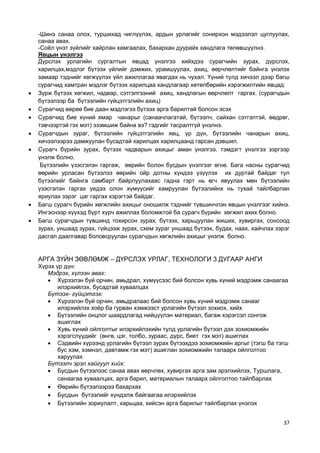37 
-Шинэ санаа олох, туршихад чиглүүлэх, ардын урлагийг сонирхон мэдээлэл цуглуулах, санаа авах. 
-Соѐл үнэт зүйлийг хайрлан хамгаалах, бахархан дуурайх хандлага төлөвшүүлнэ. 
Явцын үнэлгээ 
Дүрслэх урлагийн сургалтын явцад үнэлгээ хийхдээ сурагчийн зурах, дүрслэх, харилцах,мэдлэг бүтээх үйлийг дэмжих, урамшуулах, ахиц, өөрчлөлтийг байнга үнэлэх замаар тэднийг хөгжүүлэх үйл ажиллагаа явагдах нь чухал. Үүний тулд хичээл дээр багш сурагчид хамтран мэдлэг бүтээх харилцаа хандлагаар хөтөлбөрийн хэрэгжилтийн явцад: 
 Зурж бүтээх хөгжил, чадвар, сэтгэлгээний ахиц, хандлагын өөрчлөлт гаргах. (сурагчдын бүтээлээр ба бүтээлийн гүйцэтгэлийн ахиц) 
 Сурагчид өөрөө бие даан мэдлэгээ бүтээх арга барилтай болсон эсэх 
 Сурагчид бие хүний ямар чанарыг (санаачлагатай, бүтээлч, сайхан сэтгэлтэй, өөдрөг, тэвчээртэй гэх мэт) эзэмшиж байна вэ? гэдгийг тасралтгүй үнэлнэ. 
 Сурагчдын зураг, бүтээлийн гүйцэтгэлийн явц, үр дүн, бүтээлийн чанарын ахиц, хичээлээрээ дамжуулан бусадтай харилцах харилцаанд гарсан дэвшил. 
 Сурагч бүрийн зурах, бүтээх чадварын ахицыг аман үнэлгээ, тэмдэгт үнэлгээ зэргээр үнэлж болно. 
Бүтээлийн үзэсгэлэн гаргаж, өөрийн болон бусдын үнэлгээг өгнө. Бага насны сурагчид өөрийн урласан бүтээлээ өөрийн ойр дотны хүндээ үзүүлэх их дуртай байдаг тул бүтээлийг байнга самбарт байрлуулахаас гадна гэрт нь өгч явуулах мөн бүтээлийн үзэсгэлэн гаргах үедээ олон хүмүүсийг хамруулан бүтээлийнх нь тухай тайлбарлан яриулах зэрэг цаг гаргах хэрэгтэй байдаг. 
 Багш сурагч бүрийн хөгжлийн ахицыг оношилж тэднийг түвшинчлэн явцын үнэлгээг хийнэ. Ингэснээр хүүхэд бүрт хүрч ажиллах боломжтой ба сурагч бүрийн хөгжил ахих болно. 
 Багш сурагчдын түвшинд тохирсон зурах, бүтээх, харьцуулан жиших, хувиргах, сонсоод зурах, уншаад зурах, гүйцээж зурах, схем зураг уншаад бүтээх, будах, наах, хайчлах зэрэг дасгал даалгавар боловсруулан сурагчдын хөгжлийн ахицыг үнэлж болно. 
АРГА ЗҮЙН ЗӨВЛӨМЖ – ДҮРСЛЭХ УРЛАГ, ТЕХНОЛОГИ 3 ДУГААР АНГИ 
Хүрэх үр дүн: 
Мэдрэх, хүлээн авах: 
 Хүрээлэн буй орчин, амьдрал, хүмүүсээс бий болсон хувь хүний мэдрэмж санаагаа илэрхийлэх, бусадтай хуваалцах 
Бүтээх- гүйцэтгэх: 
 Хүрээлэн буй орчин, амьдралаас бий болсон хувь хүний мэдрэмж санааг илэрхийлэх хоѐр ба гурван хэмжээст урлагийн бүтээл зохиох, хийх 
 Бүтээлийн онцлог шаардлагад нийцүүлэн материал, багаж хэрэгсэл сонгож ашиглах 
 Хувь хүний ойлголтыг илэрхийлэхийн тулд урлагийн бүтээл дэх зохиомжийн хэрэгслүүдийг (өнгө, цэг, толбо, зураас, дүрс, биет гэх мэт) ашиглах 
 Сэдвийн хүрээнд урлагийн бүтээл зурах бүтээхдээ зохиомжийн аргыг (тэгш ба тэгш бус хэм, хэмнэл, давтамж гэх мэт) ашиглан зохиомжийн талаарх ойлголтоо харуулах 
Бүтээлч эрэл хайгуул хийх: 
 Бусдын бүтээлээс санаа авах өөрчлөх, хувиргах арга зам эрэлхийлэх, Туршлага, санаагаа хуваалцах, арга барил, материалын талаарх ойлголтоо тайлбарлах 
 Өөрийн бүтээлээрээ бахархах 
 Бусдын бүтээлийг хүндэлж байгаагаа илэрхийлэх 
 Бүтээлийн зориулалт, харьцаа, хийсэн арга барилыг тайлбарлах үнэлэх 
 