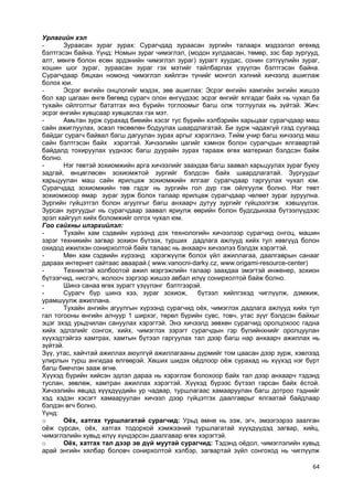 64 
Урлагийн хэл 
- Зураасан зураг зурах: Сурагчдад зураасан зургийн талаарх мэдээлэл өгөхөд бэлтгэсэн байна. Үүнд: Номын зураг чимэглэл, (модон хулдаасан, төмөр, зэс бар зургууд, алт, мөнгө болон есөн эрдэнийн чимэглэл зураг) зурагт хуудас, сонин сэтгүүлийн зураг, хошин шог зураг, зураасан зураг гэх мэтийг тайлбарлах үзүүлэн бэлтгэсэн байна. Сурагчдаар бяцхан номонд чимэглэл хийлгэн түнийг монгол хэлний хичээлд ашиглаж болох юи. 
- Эсрэг өнгийн онцлогийг мэдэх, зөв ашиглах: Эсрэг өнгийн хамгийн энгийн жишээ бол хар цагаан өнгө бөгөөд сурагч олон өнгүүдээс эсрэг өнгийг ялгадаг байх нь чухал ба тухайн ойлголтыг бататгах янз бүрийн тоглоомыг багш олж тоглуулах нь зүйтэй. Жич: эсрэг өнгийн хувцсаар хувцаслах гэх мэт. 
- Амьтан зурж сурахад биеийн хэсэг тус бүрийн хэлбэрийн харьцааг сурагчдаар маш сайн ажиглуулах, эсвэл төсөөлөн бодуулах шаардлагатай. Би зурж чадахгүй гээд суугаад байдаг сурагч байвал багш дагуулан зурах аргыг хэрэглэнэ. Тийм учир багш хичээлд маш сайн бэлтгэсэн байх хэрэгтэй. Хичээлийн цагийг хэмнэх болон сурагчдын ялгавартай байдалд тохируулах үүднээс багш дуурайн зурах тарааж өгөх материал бэлдсэн байж болно. 
- Нэг төвтэй зохиомжийн арга хичээлийг заахдаа багш заавал харьцуулах зураг буюу задгай, өнцөглөсөн зохиомжтой зургийг бэлдсэн байх шаардлагатай. Зургуудыг харьцуулан маш сайн ярилцаж зохиомжийн ялгааг сурагчдаар гаргуулах чухал юм. Сурагчдад зохиомжийн төв гэдэг нь зургийн гол дүр гэж ойлгуулж болно. Нэг төвт зохиомжоор ямар зураг зурж болох талаар ярилцаж сурагчдаар чөлөөт зураг зуруулна. Зургийн гүйцэтгэл болон агуулгыг багш анхаарч дутуу зургийг гүйцээлгэж хэвшүүлэх. Зурсан зургуудыг нь сурагчдаар заавал яриулж өөрийн болон будсдынхаа бүтээлүүдээс эрэл хайгуул хийх боломжийг олгох чухал юм. 
Гоо сайхны илэрхийлэл: 
- Тухайн хам сэдвийн хүрээнд дэх технологийн хичээлээр сурагчид онгоц, машин зэрэг техникийн загвар зохион бүтээх, турших дадлага ажлууд хийх тул хөвгүүд болон охидод ижилхэн сонирхолтой байх талаас нь анхаарч хичээлээ бэлдэх хэрэгтэй. 
- Мөн хам сэдвийн хүрээнд хэрэгжүүлж болох үйл ажиллагаа, даалгаврын санааг дараах интернет сайтаас аваарай.( www.vanocni-darky.cz, www.origami-resource-center) 
- Техниктэй холбоотой ажил мэргэжлийн талаар заахдаа эмэгтэй инженер, зохион бүтээгчид, нисгэгч, жолооч зэргээр жишээ авбал илүү сонирхолтой байж болно. 
- Шинэ санаа өгөх зурагт үзүүлэнг бэлтгээрэй. 
- Сурагч бүр шинэ хээ, зураг зохиож, бүтээл хийлгэхэд чиглүүлж, дэмжиж, урамшуулж ажиллана. 
- Тухайн ангийн агуулгын хүрээнд сурагчид оѐх, чимэглэх дадлага ажлууд хийх тул гал тогооны өнгийн алчуур 1 ширхэг, төрөл бүрийн сувс, товч, утас зүүг бэлдсэн байхыг эцэг эхэд урьдчилан сануулах хэрэгтэй. Энэ хичээлд зөвхөн сурагчид оролцохоос гадна хийх эдлэлийг сонгох, хийх, чимэглэх зэрэгт сурагчдын гэр бүлийнхнийг оролцуулан хүүхэдтэйгээ хамтрах, хамтын бүтээл гаргуулах тал дээр багш нар анхаарч ажиллах нь зүйтэй. 
Зүү, утас, хайчтай ажиллах аюулгүй ажиллагааны дүрмийг том цаасан дээр зурж, хэвлээд улирлын турш ангидаа өлгөөрэй. Хөших шидэх оѐдлоор оѐж сурахад нь хүүхэд нэг бүрт багш биечлэн зааж өгнө. 
Хүүхэд бүрийн хийсэн эдлэл дараа нь хэрэглэж болохоор байх тал дээр анхаарч тэдэнд туслан, зөвлөж, хамтран ажиллах хэрэгтэй. Хүүхэд бүрээс бүтээл гарсан байх ѐстой. Хичээлийн явцад хүүхдүүдийн ур чадвар, туршлагаас хамааруулан багш дотроо тэднийг хэд хэдэн хэсэгт хамааруулан хичээл дээр гүйцэтгэх даалгаврыг ялгаатай байдлаар бэлдэн өгч болно. 
Үүнд: 
o Оёх, хатгах туршлагатай сурагчид: Урьд өмнө нь ээж, эгч, эмээгээрээ заалган оѐж сурсан, оѐх, хатгах тодорхой хэмжээний туршлагатай хүүхдүүдэд загвар, хийц, чимэглэлийн хувьд илүү хүндэрсэн даалгавар өгөх хэрэгтэй. 
o Оёх, хатгах тал дээр эв дүй муутай сурагчид: Тэдэнд оѐдол, чимэглэлийн хувьд арай энгийн хялбар боловч сонирхолтой хэлбэр, загвартай зүйл сонгоход нь чиглүүлж  