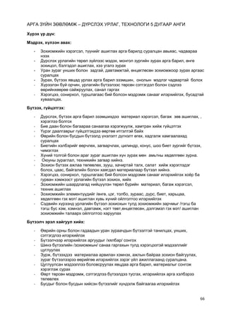 66 
АРГА ЗҮЙН ЗӨВЛӨМЖ – ДҮРСЛЭХ УРЛАГ, ТЕХНОЛОГИ 5 ДУГААР АНГИ 
Хүрэх үр дүн: 
Мэдрэх, хүлээн авах: 
- Зохиомжийн хэрэгсэл, түүнийг ашиглах арга барилд суралцан авьяас, чадвараа нээх 
- Дүрслэх урлагийн төрөл зүйлээс мэдэх, монгол зургийн зурах арга барил, өнгө зохицол, бэлгэдэл ашиглах, хээ угалз зурах 
- Уран зураг унших болон задгай, давтамжтай, өнцөглөсөн зохиомжоор зурах аргаас суралцах 
- Зурах, бүтээх явцад урлах арга барил эзэмшин, онолын мэдлэг чадвартай болох 
- Хүрээлэн буй орчин, урлагийн бүтээлээс төрсөн сэтгэгдэл болон сэдлээ өөрийнхөөрөө сайжруулах, санал гаргах 
- Хэрэгцээ, сонирхол, туршлагаас бий болсон мэдрэмж санааг илэрхийлэх, бусадтай хуваалцах. 
Бүтээх, гүйцэтгэх: 
- Дүрслэх, бүтээх арга барил эзэмшихдээ материал хэрэгсэл, багаж зөв ашиглах, , хэрэглээ болгох 
- Бие даан болон багаараа санаагаа хэрэгжүүлж, хамтран хийж гүйцэтгэх 
- Үүрэг даалгаврыг гүйцэтгэхдээ өөртөө итгэлтэй байх 
- Өөрийн болон бусдын бүтээлд үнэлэлт дүгнэлт өгөх, хадгалж хамгаалахад суралцах 
- Биетийн хэлбэрийг өөрчлөх, загварчлах, цилиндр, конус, шоо биет зургийг бүтээх, чимэглэх 
- Хүний толгой болон араг зураг ашиглан хүн зурах мөн амьтны хөдөлгөөн зурна. 
- Оюуны зураглал, техникийн загвар хийнэ. 
- Зохион бүтээх ажлаа төлөвлөх, зууш, хачиртай талх, салат хийж хэрэглэдэг болох, цаас, байгалийн болон хаягдал материалаар бүтээл хийнэ. 
- Хэрэгцээ, сонирхол, туршлагаас бий болсон мэдрэмж санааг илэрхийлэх хоѐр ба гурван хэмжээст урлагийн бүтээл зохиох, хийх 
- Зохиомжийн шаардлагад нийцүүлэн төрөл бүрийн материал, багаж хэрэгсэл, техник ашиглах 
- Зохиомжийн элементүүдийг /өнгө, цэг, толбо, зураас, дүрс, биет, харьцаа, хөдөлгөөн гэх мэт/ ашиглан хувь хүний ойлголтоо илэрхийлэх 
- Сэдвийн хүрээнд урлагийн бүтээл зохиохын тулд зохиомжийн зарчмыг /тэгш ба тэгш бус хэм, хэмнэл, давтамж, нэгт төвт,өнцөглөсөн, дэлгэмэл гэх мэт/ ашиглан зохиомжийн талаарх ойлголтоо харуулах 
Бүтээлч эрэл хайгуул хийх: 
- Өөрийн орны болон гадаадын уран зураачдын бүтээлтэй танилцах, унших, сэтгэгдлээ илэрхийлэх 
- Бүтээлчээр илэрхийлэх аргуудыг /хялбар/ сонгох 
- Шинэ бүтээлийн /зохиомжын/ санаа гаргахын тулд хэрэгцээтэй мэдээллийг цуглуулах 
- Зурж, бүтээхдээ материалаа арвилан хэмнэх, ажлын байраа зохион байгуулах, зураг бүтээлээрээ өөрийгөө илэрхийлэх зэрэг үйл ажиллагаанд суралцана. 
- Цуглуулсан мэдээллээ боловсруулах явцдаа арга барил, материалыг сонгож хэрэглэж сурах 
- Өөрт төрсөн мэдрэмж, сэтгэгдлээ бүтээлдээ тусгах, илэрхийлэх арга хэлбэрээ төлөвлөх 
- Бусдыг болон бусдын хийсэн бүтээлийг хүндэлж байгаагаа илэрхийлэх  