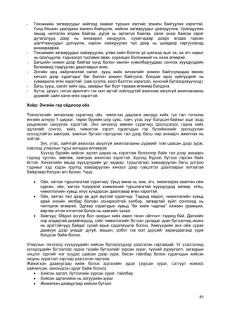 83 
- Техникийн загваруудыг хийгээд заавал турших хэсгийг зохион байгуулах хэрэгтэй. Үүнд бяцхан уралдаан зохион байгуулж, хийсэн загваруудыг уралдуулна. Уралдуулах явцад чиглэлээ алдаж байгаа, дугуй нь эргэхгүй байгаа, салж унаж байгаа зэрэг дутагдлууд дээр нь анхаарал хандуулж, сурагчдаар дээрх алдаа гарсан шалтгаануудыг дүгнүүлж, хэрхэн сайжруулах тал дээр нь шийдвэр гаргуулахад анхаараарай. 
- Техникийн загваруудыг сайжруулах, улам сайн болгох үе шатанд эцэг эх, ах эгч нарыг нь оролцуулж, тэднээсээ тусламж авах, суралцах боломжийг нь нээж өгөөрэй. 
- Багшийн номон дээр байгаа хүнд болон хөнгөн хувилбаруудаас сонгож хүүхдүүдийн боломжид тааруулан даалгаврыг өгөх. 
- Энгийн орц найрлагатай салат, зууш хийх хичээлийг зохион байгуулахдаа өмнөх хичээл дээр сурагчдыг баг болгон зохион байгуулж, бэлдэж ирэх зүйлүүдийг нь хуваарилж өгөх хэрэгтэй. (сав суулга, хоол бэлтгэх хэрэгсэл, хүнсний бүтээгдэхүүнүүд) 
- Багш зууш, салат хийх орц, зааврыг баг бүрт тарааж өгөхөөр бэлдэнэ. 
- Хутга, үрүүл, ногоо арилгагч гэх мэт иртэй зүйлүүдтэй ажиллах аюулгүй ажиллагааны дүрмийг сайн хэлж өгөх хэрэгтэй. 
Хоёр: Энгийн гар оёдлоор оёх 
Технологийн хичээлээр сурагчид оѐх, чимэглэх дадлага ажлууд хийх тул гал тогооны өнгийн алчуур 1 ширхэг, төрөл бүрийн шүр сувс, товч, утас зүүг бэлдсэн байхыг эцэг эхэд урьдчилан сануулах хэрэгтэй. Энэ хичээлд зөвхөн сурагчид оролцохоос гадна хийх эдлэлийг сонгох, хийх, чимэглэх зэрэгт сурагчдын гэр бүлийнхнийг оролцуулан хүүхэдтэйгээ хамтрах, хамтын бүтээл гаргуулах тал дээр багш нар анхаарч ажиллах нь зүйтэй. 
Зүү, утас, хайчтай ажиллах аюулгүй ажиллагааны дүрмийг том цаасан дээр зурж, хэвлээд улирлын турш ангидаа өлгөөрэй. 
Хүүхэд бүрийн хийсэн эдлэл дараа нь хэрэглэж болохоор байх тал дээр анхаарч тэдэнд туслан, зөвлөж, хамтран ажиллах хэрэгтэй. Хүүхэд бүрээс бүтээл гарсан байх ѐстой. Хичээлийн явцад хүүхдүүдийн ур чадвар, туршлагаас хамааруулан багш дотроо тэдниыг хэд хэдэн группд хамааруулан хичээл дээр гүйцэтгэх даалгаврыг ялгаатай байдлаар бэлдэн өгч болно. Үүнд: 
 Оѐх, хатгах туршлагатай сурагчид: Урьд өмнө нь ээж, эгч, эмээгээрээ заалган оѐж сурсан, оѐх, хатгах тодорхой хэмжээний туршлагатай хүүхдүүдэд загвар, хтйц, чимэглэлийн хувьд илүү хүндэрсэн даалгавар өгөх хэрэгтэй. 
 Оѐх, хатгах тал дээр эв дүй муутай сурагчид: Тэдэнд оѐдол, чимэглэлийн хувьд арай энгийн хялбар боловч сонирхолтой хэлбэр, загвартай зүйл сонгоход нь чиглүүлж өгөөрэй. Эдгээр сурагчдын хувьд “би хийж чадлаа” хэмээн урамших, өөртөө итгэх итгэлтэй болох нь хамгийн чухал. 
 Хөвгүүд: Оѐдол эсгүүр бол охидын хийх ажил гэсэн ойлголт тэдэнд бий. Дэлхийн нэр алдартай дизайнерууд, гоѐл чимэглэлийн бүтээл урладаг уран бүтээлчид ихэнх нь эрэгтэйчүүд байдаг тухай ярьж сэдэлжүүлж болно. Хөвгүүдийн анх оѐж сурах даавуун дээр унадаг дугуй, машин, робот гэх мэт дүрсийг харандаагаар зурж бэлдсэн байж болно. 
Улирлын төгсгөлд хүүхдүүдийн хийсэн бүтээлүүдээр үзэсгэлэн гаргаарай. Уг үзэсгэлэнд хүүхдүүдийн бүтээлээс гадна тухайн бүтээлийг зурсан зураг, түүний зориулалт, загварын онцлог зэргийг нэг хуудас цаасан дээр зурж, бисэн тайлбар болон сурагчдын хийсэн оюуны зураглал зэргээр үзэсгэлэн гаргана. 
Жижигхэн даавуугаар хийж болох эдлэлийн зураг (зурсан зураг, сэтгүүл номоос хайчилсан, канондсон зураг байж болно). 
 Хийсэн эдлэл, бүтээлийн зурсан зураг, тайлбар 
 Хийсэн эдлэлийнх нь эсгүүрийн зураг 
 Жижигхэн даавуугаар хийсэн бүтээл 
 