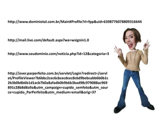 http://www.dominiotal.com.br/Main#Profile?rl=fpp&uid=6398776078809316644



http://mail.live.com/default.aspx?wa=wsignin1.0


http://www.seudominio.com/noticia.php?id=12&categoria=3



http://over.parperfeito.com.br/servlet/Login?redirect=/servl
et/ProfileViewer?b6bbc2cec6cbcecdcec8c6d9bebcabb6b0b1c
2b3b0b8b6b1d1acb7b0a8afadb0b9b6b3bad98c979088ac969
891c28b8d8a9a&utm_campaign=cupido_semfoto&utm_sour
ce=cupido_ParPerfeito&utm_medium=email&orig=37
 