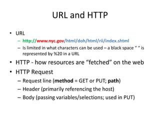 URL and HTTP
• URL
  – http://www.nyc.gov/html/doh/html/rii/index.shtml
  – Is limited in what characters can be used – a black space “ “ is
    represented by %20 in a URL
• HTTP - how resources are “fetched” on the web
• HTTP Request
  – Request line (method = GET or PUT; path)
  – Header (primarily referencing the host)
  – Body (passing variables/selections; used in PUT)
 