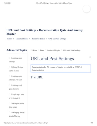 11/30/2020 URL and Post Settings - Documentation Quiz And Survey Master
https://quizandsurveymaster.com/docs/advanced-topics/url-and-post-settings/ 1/4
Advanced Topics
Limiting quiz
attempts
Editing Design
Styles (CSS)
Limiting quiz
attempts per user
Limiting total
quiz attempts
Requiring a user
to be logged in
Setting an active
time range
Setting up Social
Media Sharing
Home Docs Advanced Topics URL and Post Settings
URL and Post Settings - Documentation Quiz And Survey
Master
Home » Documentation » Advanced Topics » URL and Post Settings
URL and Post Settings
Documentation for 7.0 version of plugins is available at QSM 7.0
Documentation
The URL
 